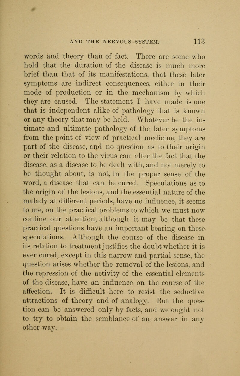 words and theory than of fact. There are some who hold that the duration of the disease is much more brief than that of its manifestations, that these later symptoms are indirect consequences, either in their mode of production or in the mechanism by which they are caused. The statement I have made is one that is independent alike of pathology that is known or any theory that may be held. Whatever be the in- timate and ultimate pathology of the later symptoms from the point of view of practical medicine, they are part of the disease, and no question as to their origin or their relation to the virus can alter the fact that the disease, as a disease to be dealt with, and not merely to be thought about, is not, in the jDroper sense of the word, a disease that can be cured. Speculations as to the origin of the lesions, and the essential nature of the malady at different periods, have no influence, it seems to me, on the practical problems to which we must now confine our attention, although it may be that these practical questions have an important bearing on these- speculations. Although the course of the disease in its relation to treatment justifies the doubt whether it is ever cured, except in this narrow and partial sense, the question arises whether the removal of the lesions, and the repression of the activity of the essential elements of the disease, have an influence on the course of the aflection. It is diflicult here to resist the seductive attractions of theory and of analogy. But the ques- tion can be answered only by facts, and we ought not to try to obtain the semblance of an answer in any other way.