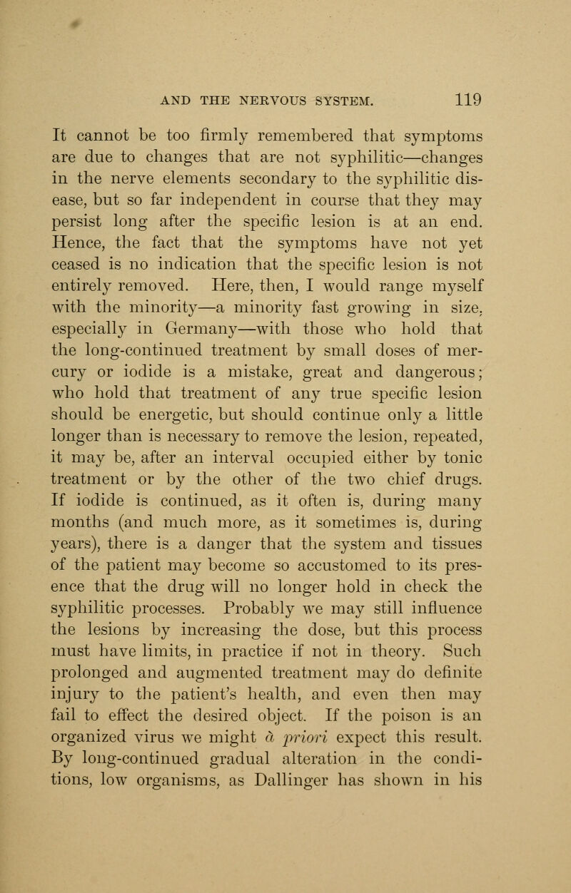 It cannot be too firmly remembered that symptoms are due to changes that are not syphilitic—changes in the nerve elements secondary to the syphilitic dis- ease, but so far independent in course that they may persist long after the specific lesion is at an end. Hence, the fact that the symptoms have not yet ceased is no indication that the specific lesion is not entirely removed. Here, then, I would range myself with the minority—a minority fast growing in size, especially in Germany—with those wdio hold that the long-continued treatment by small doses of mer- cury or iodide is a mistake, great and dangerous; who hold that treatment of any true specific lesion should be energetic, but should continue only a little longer than is necessary to remove the lesion, repeated, it may be, after an interval occupied either by tonic treatment or by the other of the two chief drugs. If iodide is continued, as it often is, during many months (and much more, as it sometimes is, during years), there is a danger that the system and tissues of the patient may become so accustomed to its pres- ence that the drug will no longer hold in check the syphilitic processes. Probably w^e may still influence the lesions by increasing the dose, but this process must have limits, in practice if not in theory. Such prolonged and augmented treatment may do definite injury to the patient's health, and even then may fail to efi'ect the desired object. If the poison is an organized virus we might a priori expect this result. By long-continued gradual alteration in the condi- tions, low organisms, as Dallinger has shown in his