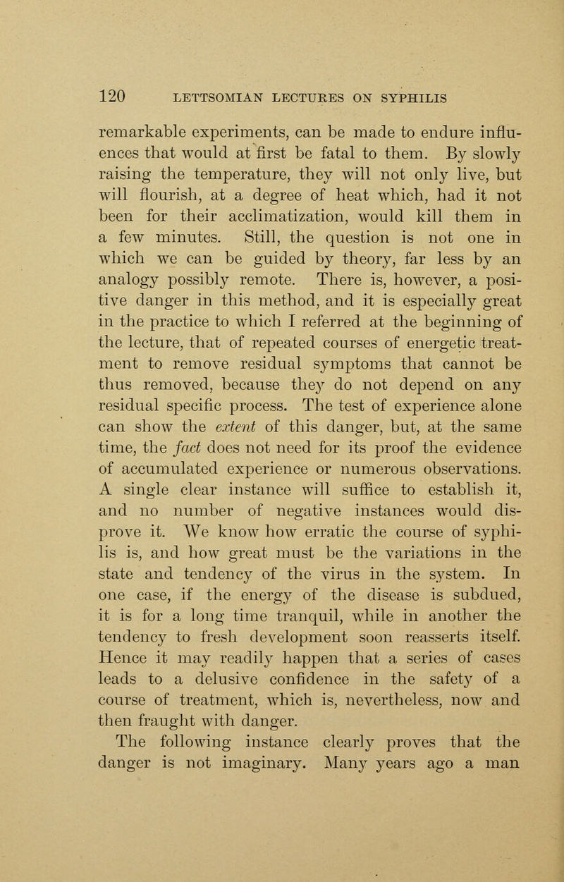 remarkable experiments, can be made to endure influ- ences that would at first be fatal to them. By slowly raising the temperature, they will not only live, but will flourish, at a degree of heat which, had it not been for their acclimatization, would kill them in a few minutes. Still, the question is not one in which we can be guided by theory, far less by an analogy possibly remote. There is, however, a posi- tive danger in this method, and it is especially great in the practice to which I referred at the beginning of the lecture, that of repeated courses of energetic treat- ment to remove residual symptoms that cannot be thus removed, because they do not depend on any residual specific process. The test of experience alone can show the extent of this danger, but, at the same time, the fact does not need for its proof the evidence of accumulated experience or numerous observations. A single clear instance will suffice to establish it, and no number of negative instances would dis- prove it. We know how erratic the course of syphi- lis is, and how great must be the variations in the state and tendency of the virus in the s^^stem. In one case, if the energy of the disease is subdued, it is for a long time tranquil, while in another the tendency to fresh development soon reasserts itself. Hence it may readily happen that a series of cases leads to a delusive confidence in the safety of a course of treatment, which is, nevertheless, now and then fraught with danger. The following instance clearly proves that the danger is not imaginary. Many years ago a man