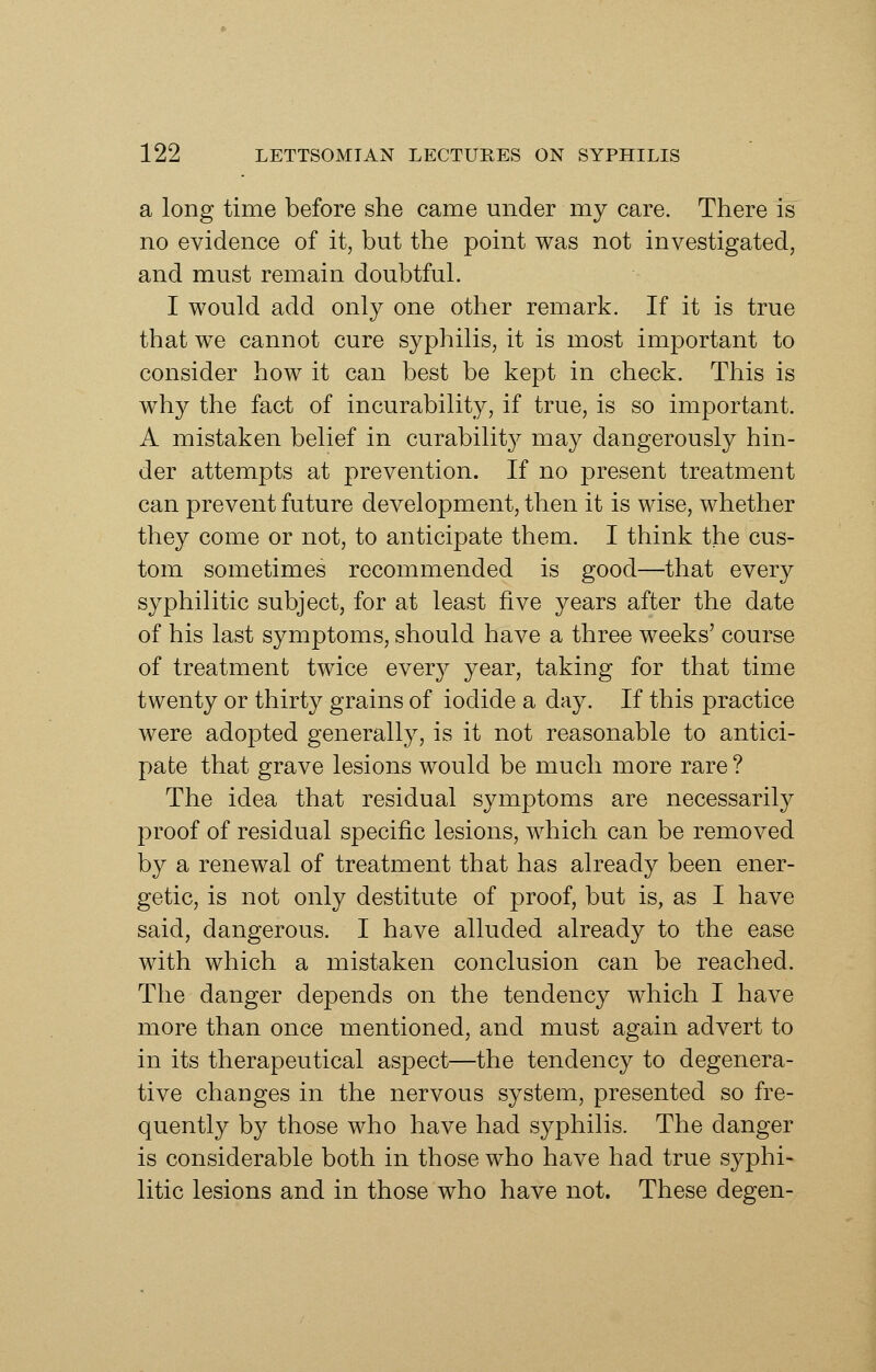 a long time before she came under my care. There is no evidence of it, but the point was not investigated, and must remain doubtful. I would add only one other remark. If it is true that we cannot cure syphilis, it is most important to consider how it can best be kept in check. This is why the fact of incurability, if true, is so important. A mistaken belief in curability may dangerously hin- der attempts at prevention. If no present treatment can prevent future development, then it is wise, whether they come or not, to anticipate them. I think the cus- tom sometimes recommended is good—that every syphilitic subject, for at least five years after the date of his last symptoms, should have a three weeks' course of treatment twice every year, taking for that time twenty or thirty grains of iodide a day. If this practice were adopted generally, is it not reasonable to antici- pate that grave lesions would be much more rare? The idea that residual symptoms are necessarily proof of residual specific lesions, which can be removed by a renewal of treatment that has already been ener- getic, is not only destitute of proof, but is, as I have said, dangerous. I have alluded already to the ease with which a mistaken conclusion can be reached. The danger depends on the tendency which I have more than once mentioned, and must again advert to in its therapeutical aspect—the tendency to degenera- tive changes in the nervous system, presented so fre- quently by those who have had syphilis. The danger is considerable both in those who have had true syphi- litic lesions and in those who have not. These degen-