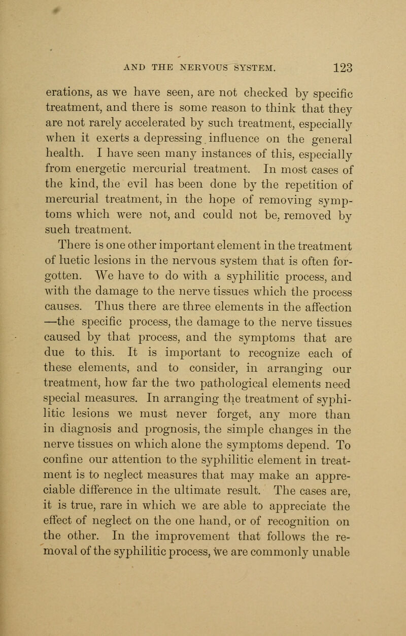 erations, as we have seen, are not checked by specific treatment, and there is some reason to think that they are not rarely accelerated by such treatment, especially when it exerts a depressing influence on the general health. I have seen many instances of this, especially from energetic mercurial treatment. In most cases of the kind, the evil has been done by the repetition of mercurial treatment, in the hope of removing symp- toms which were not, and could not be, removed by such treatment. There is one other important element in the treatment of luetic lesions in the nervous system that is often for- gotten. We have to do with a syphilitic process, and with the damage to the nerve tissues which the process causes. Thus there are three elements in the afl'ection —the specific process, the damage to the nerve tissues caused by that process, and the symptoms that are due to this. It is important to recognize each of these elements, and to consider, in arranging our treatment, how far the two pathological elements need special measures. In arranging the treatment of syphi- litic lesions we must never forget, any more than in diagnosis and prognosis, the simple changes in the nerve tissues on which alone the symptoms depend. To confine our attention to the syphilitic element in treat- ment is to neglect measures that may make an appre- ciable difference in the ultimate result. The cases are, it is true, rare in which we are able to appreciate the effect of neglect on the one hand, or of recognition on the other. In the improvement that follows the re- moval of the syphilitic process, we are commonly unable