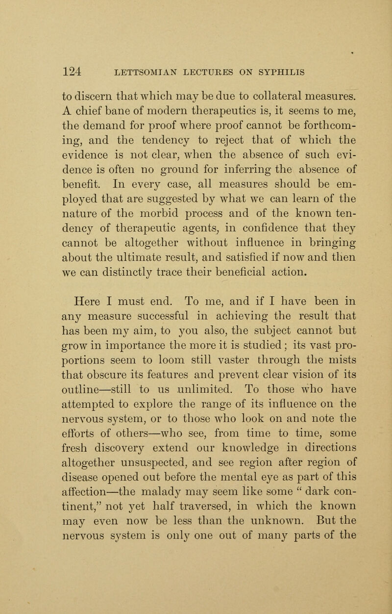 to discern that which may be due to collateral measures. A chief bane of modern therapeutics is, it seems to me, the demand for proof where proof cannot be forthcom- ing, and the tendency to reject that of which the evidence is not clear, when the absence of such evi- dence is often no ground for inferring the absence of benefit. In every case, all measures should be em- ployed that are suggested by what we can learn of the nature of the morbid process and of the known ten- dency of therapeutic agents^ in confidence that they cannot be altogether without influence in bringing about the ultimate result, and satisfied if now and then we can distinctly trace their beneficial action. Here I must end. To me, and if I have been in any measure successful in achieving the result that has been my aim, to you also, the subject cannot but grow in importance the more it is studied; its vast pro- portions seem to loom still vaster through the mists that obscure its features and prevent clear vision of its outline—still to us unlimited. To those who have attempted to explore the range of its influence on the nervous system, or to those who look on and note the efibrts of others—who see, from time to time, some fresh discovery extend our knowledge in directions altogether unsuspected, and see region after region of disease opened out before the mental eye as part of this aff'ection—the malady may seem like some  dark con- tinent, not yet half traversed, in which the known may even now be less than the unknown. But the nervous system is only one out of many parts of the