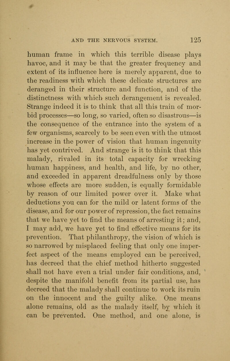 human frame in which this terrible disease plays havoc, and it may be that the greater frequency and extent of its influence here is merely apparent, due to the readiness with which these delicate structures are deranged in their structure and function, and of the distinctness with which such derangement is revealed. Strange indeed it is to think that all this train of mor- bid processes—so long, so varied, often so disastrous—is the consequence of the entrance into the system of a few organisms, scarcely to be seen even with the utmost increase in the power of vision that human ingenuity has yet contrived. And strange is it to think that this malady, rivaled in its total capacity for wrecking human happiness, and health, and life, by no other, and exceeded in apparent dreadfulness only by those whose effects are more sudden, is equally formidable by reason of our limited power over it. Make what deductions you can for the mild or latent forms of the disease, and for our power of repression, the fact remains that we have yet to find the means of arresting it; and, I may add, we have yet to find effective means for its prevention. That philanthropy, the vision of which is so narrowed by misplaced feeling that only one imper- fect aspect of the means employed can be perceived, has decreed that the chief method hitherto suggested shall not have even a trial under fair conditions, and, despite the manifold benefit from its partial use, has decreed that the malady shall continue to work its ruin on the innocent and the guilty alike. One means alone remains, old as the malady itself, by which it can be prevented. One method, and one alone, is