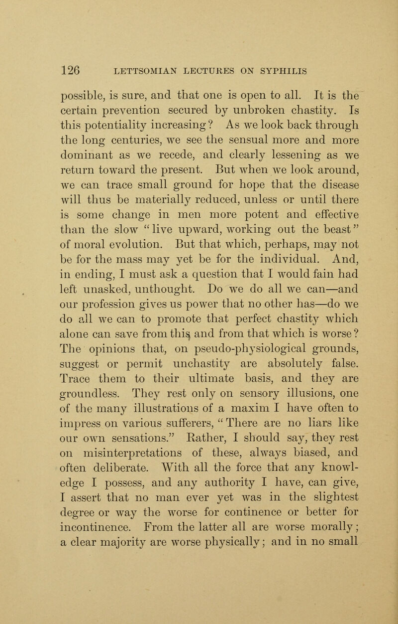 possible, is sure, and that one is open to all. It is the certain prevention secured by unbroken chastity. Is this potentiality increasing ? As we look back through the long centuries, we see the sensual more and more dominant as we recede, and clearly lessening as we return toward the present. But when we look around, we can trace small ground for hope that the disease will thus be materially reduced, unless or until there is some change in men more potent and effective than the slow  live upward, working out the beast of moral evolution. But that which, perhaps, may not be for the mass may yet be for the individual. And, in ending, I must ask a question that I would fain had left unasked, unthought. Do we do all we can—and our profession gives us power that no other has—do we do all we can to promote that perfect chastity which alone can save from thi^ and from that which is worse? The opinions that, on pseudo-physiological grounds, suggest or permit unchastity are absolutely false. Trace them to their ultimate basis, and they are groundless. They rest only on sensory illusions, one of the many illustrations of a maxim I have often to impress on various sufferers,  There are no liars like our own sensations. Eather, I should say, they rest on misinterpretations of these, always biased, and often deliberate. With all the force that any knowl- edge I possess, and any authority I have, can give, I assert that no man ever yet was in the slightest degree or way the worse for continence or better for incontinence. From the latter all are worse morally; a clear majority are worse physically; and in no small