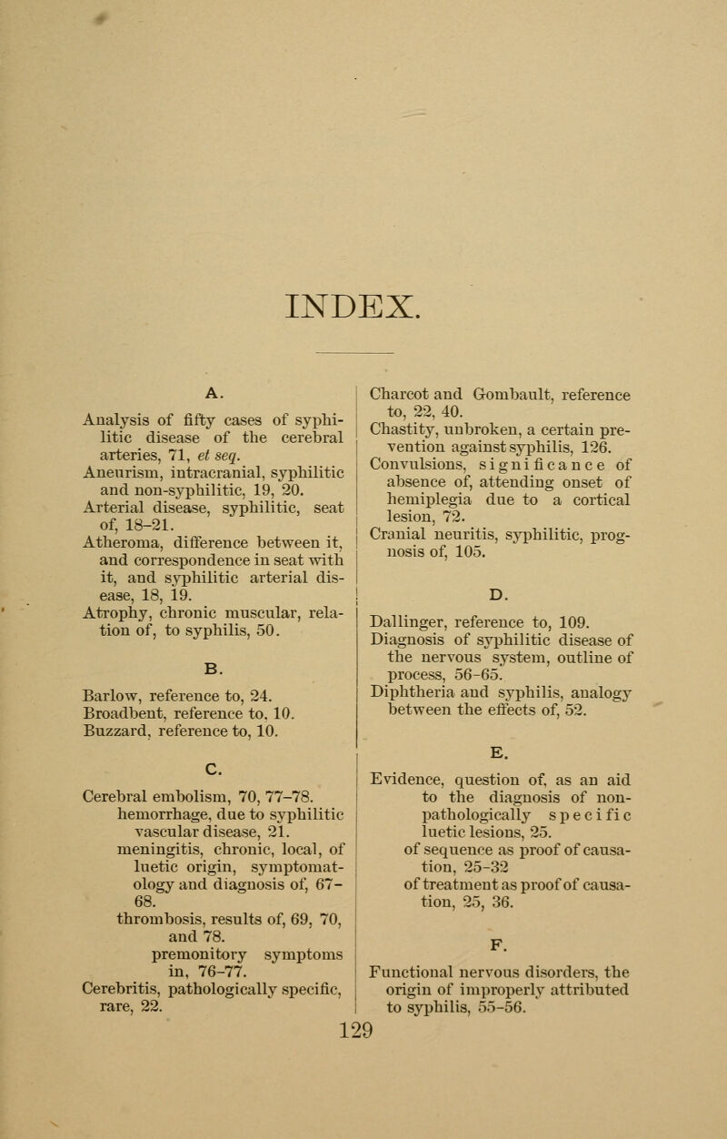 INDEX. A. Analysis of fifty cases of syphi- litic disease of the cerebral arteries, 71, et seq. Aneurism, intracranial, syphilitic and non-syphilitic, 19, 20. Arterial disease, syphilitic, seat of, 18-21. Atheroma, difference between it, and correspondence in seat with it, and syphilitic arterial dis- ease, 18, 19. Atrophy, chronic muscular, rela- tion of, to syphilis, 50. Barlow, reference to, 24. Broadbent, reference to, 10. Buzzard, reference to, 10. C. Cerebral embolism, 70, 77-78. hemorrhage, due to syphilitic vascular disease, 21. meningitis, chronic, local, of luetic origin, symptomat- ology and diagnosis of, 67- 68. thrombosis, results of, 69, 70, and 78. premonitory symptoms in, 76-77. Cerebritis, pathologically specific, rare, 22. Charcot and Gombault, reference to, 22, 40. Chastity, unbroken, a certain pre- vention against syphilis, 126. Convulsions, significance of absence of, attending onset of hemiplegia due to a cortical lesion, 72. Cranial neuritis, syphilitic, prog- nosis of, 105. D. Dal linger, reference to, 109. Diagnosis of syphilitic disease of the nervous system, outline of process, 56-65. Diphtheria and syphilis, analogy between the effects of, 52. E. Evidence, question of, as an aid to the diagnosis of non- pathologically s p e c i f i c luetic lesions, 25. of sequence as proof of causa- tion, 25-32 of treatment as proof of causa- tion, 25, 36. Functional nervous disorders, the origin of improperly attributed to syphilis, 55-56.