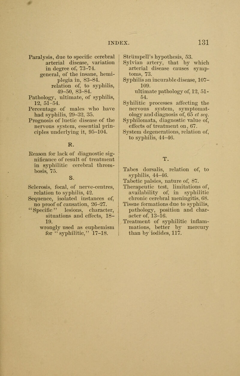 Paralysis, due to specific cerebral arterial disease, variation in degree of, 73-74. general, of the insane, hemi- plegia in, 83-84. relation of, to syphilis, 49-50, 83-84. Pathology, ultimate, of syphilis, 12, 51-54. Percentage of males who have had syphilis, 29-32, 35. Prognosis of luetic disease of the nervous system, essential prin- ciples underlying it, 95-104. R. Reason for lack of diagnostic sig- nificance of result of treatment in syphilitic cerebral throm- bosis, 75. Sclerosis, focal, of nerve-centres, relation to syphilis, 42. Sequence, isolated instances of, no proof of causation, 26-27. '' Specific '' lesions, character, situations and effects, 18- 19. wrongly used as euphemism for syphilitic, 17-18. Strlimpell's hyxDothesis, 53. Sylvian artery, that by which arterial disease causes symp- toms, 73. Syphilis an incurable disease, 107- 109. ultimate pathology of, 12, 51- 54. Sybilitic processes affecting the nervous system, symptomat- ology and diagnosis of, 65 et seq. Syphilomata, diagnostic value of, effects of treatment on, 67. System degenerations, relation of, to syphilis, 44-46. T. Tabes dorsalis, relation of, to syphilis, 44-46. Tabetic palsies, nature of, 87. Therapeutic test, limitations of, availability of, in syphilitic chronic cerebral meningitis, 68. Tissue formations due to sj^philis, pathology, position and char- acter of, 13-16. Treatment of syphilitic inflam- mations, better by mercury than by iodides, 117.