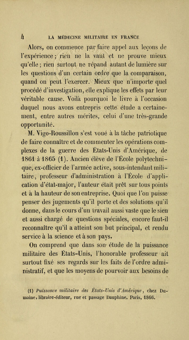 Alors, on commepce p,ar faire appel aux leçons de l'expérience ; rien ne la vaut et ne prouve mieux qu'elle ; rien surtout ne répand autant de lumière sur les questions d'un certain ordre que la comparaison, quand on peut l'exercer. Mieux que n'importe quel procédé d'investigation, elle explique les effets par leur véritable cause. Voilà pourquoi le livre à l'occasion duquel nous avons entrepris cette étude a certaine- ment, entre autres mérites, celui d'une très-grande opportunité. M. Yigo-Roussillon s'est voué à la tâche patriotique de faire connaître et de commenter les opérations com- plexes de la guerre des États-Unis d'Amérique, de 1861 à 1865 (1). Ancien élève de l'École polytechni- que, ex-officier de l'armée active, sous-intendant mili- taire, professeur d'administration à l'École d'appli- cation d'état-major, l'auteur était prêt sur tous points et à la hauteur de son entreprise. Quoi que l'on puisse penser des jugements qu'il porte et des solutions qu'il donne, dans le cours d'un travail aussi vaste que le sien et aussi chargé de questions spéciales, encore faut-il reconnaître qu'il a atteint son but principal, et rendu service à la science et à son pays. On comprend que dans son^ étude de la puissance militaire des États-Unis, l'honorable professeur ait surtout fixé ses regards sur les faits de l'ordre admi- nistratif, et que les moyens de pourvoir aux besoins de (1) Puissanoe militaire des États-Unis d'Amérique, chez Du- maine, libraire-éditeur, rue et passage Dauphine, Paris, 1866.