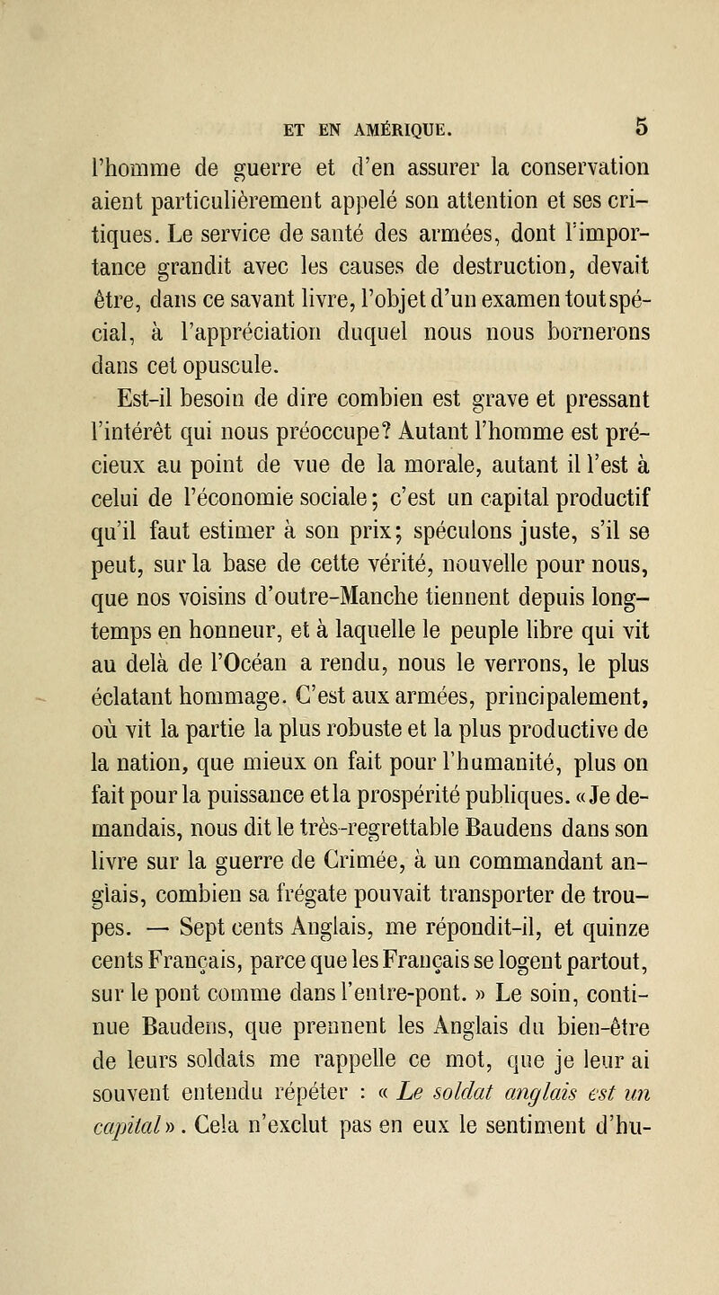 l'homme de guerre et d'en assurer la conservation aient particulièrement appelé son attention et ses cri- tiques. Le service de santé des armées, dont l'impor- tance grandit avec les causes de destruction, devait être, dans ce savant livre, l'objet d'un examen tout spé- cial, à l'appréciation duquel nous nous bornerons dans cet opuscule. Est-il besoin de dire combien est grave et pressant l'intérêt qui nous préoccupe? Autant l'homme est pré- cieux au point de vue de la morale, autant il l'est à celui de l'économie sociale ; c'est un capital productif qu'il faut estimer à son prix; spéculons juste, s'il se peut, sur la base de cette vérité, nouvelle pour nous, que nos voisins d'outre-Manche tiennent depuis long- temps en honneur, et à laquelle le peuple libre qui vit au delà de l'Océan a rendu, nous le verrons, le plus éclatant hommage. C'est aux armées, principalement, où vit la partie la plus robuste et la plus productive de la nation, que mieux on fait pour l'humanité, plus on fait pour la puissance et la prospérité publiques. «Je de- mandais, nous dit le très-regrettable Baudens dans son livre sur la guerre de Crimée, à un commandant an- glais, combien sa frégate pouvait transporter de trou- pes. — Sept cents Anglais, me répondit-il, et quinze cents Français, parce que les Français se logent partout, sur le pont comme dans l'enlre-pont. » Le soin, conti- nue Baudens, que prennent les Anglais du bien-être de leurs soldats me rappelle ce mot, que je leur ai souvent entendu répéter : « Le soldat anglais est un capital )i. Cela n'exclut pas en eux le sentiment d'hu-