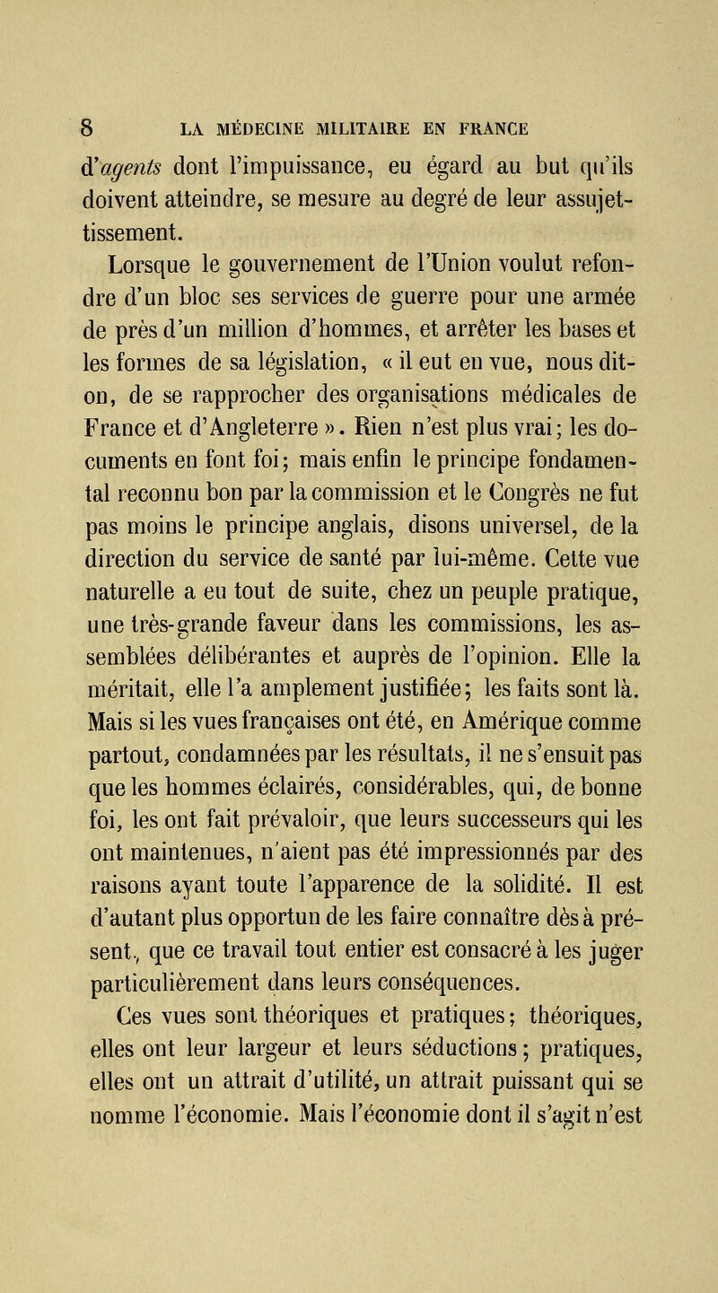 ^agents dont l'impuissance, eu égard au but qu'ils doivent atteindre, se mesure au degré de leur assujet- tissement. Lorsque le gouvernement de l'Union voulut refon- dre d'un bloc ses services de guerre pour une armée de près d'un million d'hommes, et arrêter les bases et les formes de sa législation, « il eut en vue, nous dit- on, de se rapprocher des organisations médicales de France et d'Angleterre ». Rien n'est plus vrai; les do- cuments en font foi; mais enfin le principe fondamen- tal reconnu bon par la commission et le Congrès ne fut pas moins le principe anglais, disons universel, de la direction du service de santé par lui-même. Cette vue naturelle a eu tout de suite, chez un peuple pratique, une très-grande faveur dans les commissions, les as- semblées délibérantes et auprès de l'opinion. Elle la méritait, elle l'a amplement justifiée; les faits sont là. Mais si les vues françaises ont été, en Amérique comme partout, condamnées par les résultats, il ne s'ensuit pas que les hommes éclairés, considérables, qui, de bonne foi, les ont fait prévaloir, que leurs successeurs qui les ont maintenues, n'aient pas été impressionnés par des raisons ayant toute l'apparence de la solidité. Il est d'autant plus opportun de les faire connaître dès à pré- sent., que ce travail tout entier est consacré à les juger particulièrement dans leurs conséquences. Ces vues sont théoriques et pratiques ; théoriques, elles ont leur largeur et leurs séductions ; pratiques, elles ont un attrait d'utilité, un attrait puissant qui se nomme l'économie. Mais l'économie dont il s'agit n'est