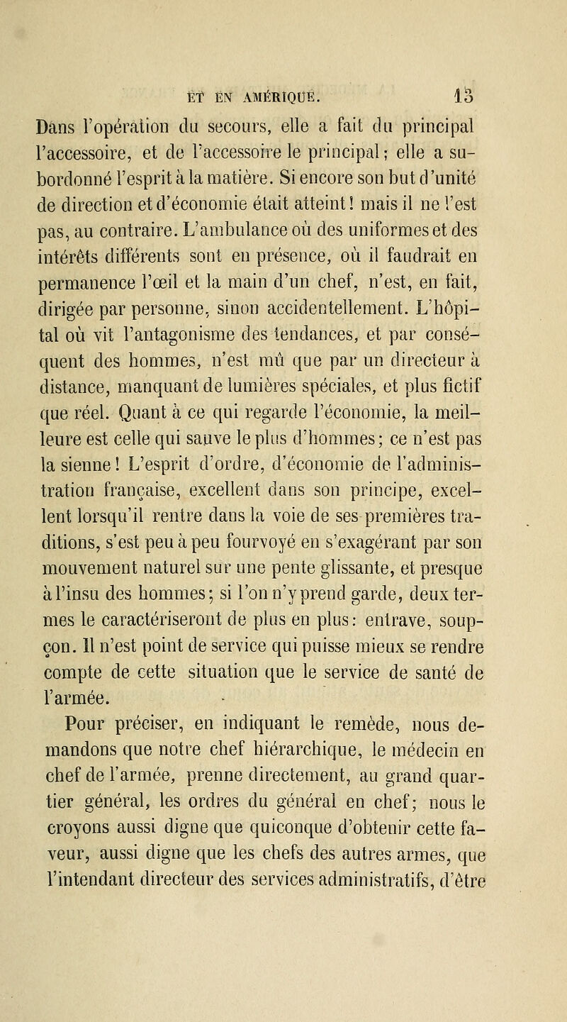 Dans l'opération du secours, elle a fait du principal l'accessoire, et de l'accessoire le principal ; elle a su- bordonné l'esprit à la matière. Si encore son but d'unité de direction et d'économie était atteint! mais il ne l'est pas, au contraire. L'ambulance où des uniformes et des intérêts différents sont en présence, où il faudrait en permanence l'œil et la main d'un chef, n'est, en fait, dirigée par personne, sinon accidentellement. L'hôpi- tal où vit l'antagonisme des tendances, et par consé- quent des hommes, n'est mû que par un directeur à distance, manquant de lumières spéciales, et plus fictif que réel. Quant à ce qui regarde l'économie, la meil- leure est celle qui sauve le plus d'hommes; ce n'est pas la sienne ! L'esprit d'ordre, d'économie de l'adminis- tration française, excellent dans son principe, excel- lent lorsqu'il rentre dans la voie de ses premières tra- ditions, s'est peu à peu fourvoyé en s'exagérant par son mouvement naturel sur une pente glissante, et presque àl'insu des hommes; si l'onn'yprend garde, deux ter- mes le caractériseront de plus en plus: entrave, soup- çon. 11 n'est point de service qui puisse mieux se rendre compte de cette situation que le service de santé de l'armée. Pour préciser, en indiquant le remède, nous de- mandons que notre chef hiérarchique, le médecin en chef de l'armée, prenne directement, au grand quar- tier général, les ordres du général en chef; nous le croyons aussi digne que quiconque d'obtenir cette fa- veur, aussi digne que les chefs des autres armes, que l'intendant directeur des services administratifs, d'être