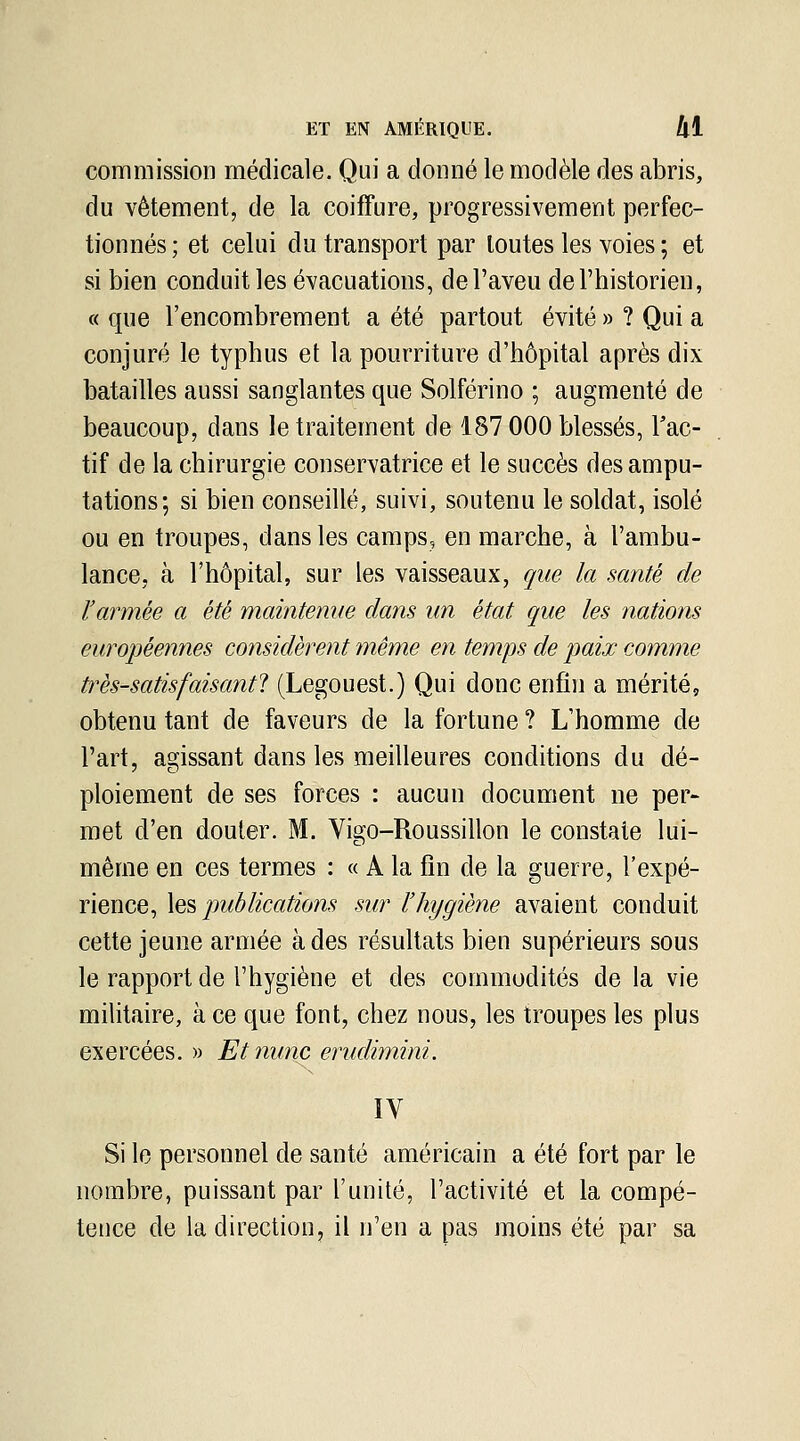 commission médicale. Qui a donné le modèle des abris, du vêtement, de la coiffure, progressivement perfec- tionnés ; et celui du transport par toutes les voies ; et si bien conduit les évacuations, de l'aveu de l'historien, « que l'encombrement a été partout évité » ? Qui a conjuré le typhus et la pourriture d'hôpital après dix batailles aussi sanglantes que Solférino ; augmenté de beaucoup, dans le traitement de 187 000 blessés, l'ac- tif de la chirurgie conservatrice et le succès des ampu- tations; si bien conseillé, suivi, soutenu le soldat, isolé ou en troupes, dans les camps, en marche, à l'ambu- lance, à l'hôpital, sur les vaisseaux, que la santé de l'armée a été maintenue dans un état que les nations européennes considèrent même en temps de paix comme très-satisfaisantl (Legouest.) Qui donc enfin a mérité, obtenu tant de faveurs de la fortune ? L'homme de l'art, agissant dans les meilleures conditions du dé- ploiement de ses forces : aucun document ne per- met d'en douter. M. Vigo-Roussillon le constate lui- même en ces termes : « A la fin de la guerre, l'expé- rience, \q?> publications sur l'hygiène avaient conduit cette jeune armée à des résultats bien supérieurs sous le rapport de l'hygiène et des commodités de la vie militaire, à ce que font, chez nous, les troupes les plus exercées. » Etnunc erudimini. ÏV Si le personnel de santé américain a été fort par le nombre, puissant par l'unité, l'activité et la compé- tence de la direction, il n'en a pas moins été par sa