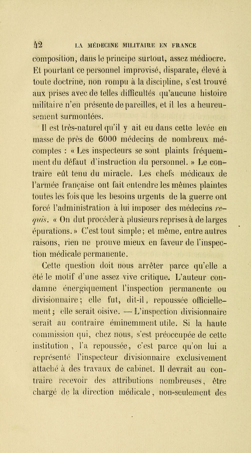 composition, dans le principe surtout, assez médiocre. Et pourtant ce personnel improvisé, disparate, élevé à toute doctrine, non rompu à la discipline, s'est trouvé aux prises avec de telles difficultés qu'aucune histoire militaire n'en présente dépareilles, et il les a heureu- sement surmontées. Il est très-naturel qu'il y ait eu dans cette levée en masse de près de 6000 médecins de nombreux mé- comptes : « Les inspecteurs se sont plaints fréquem- ment du défaut d'instruction du personnel. » Le con- traire eût tenu du miracle. Les chefs médicaux de l'armée française ont fait entendre les mêmes plaintes toutes les fois que les besoins urgents de la guerre ont forcé l'administration à lui imposer des médecins re- quis. « On dut procédera plusieurs reprises à de larges épurations.» C'est tout simple; et même, entre autres raisons, rien ne prouve mieux en faveur de l'inspec- tion médicale permanente. Cette question doit nous arrêter parce qu'elle a été le motif d'une assez vive critique. L'auteur con- damne énergiquement l'inspection permanente ou divisionnaire ; elle fut, dit-il, repoussée officielle- ment; elle serait oisive. —L'inspection divisionnaire serait au contraire éminemment utile. Si la haute commission qui, chez nous, s'est préoccupée de cette institution , l'a repoussée, c'est parce qu'on lui a représenté l'inspecteur divisionnaire exclusivement attaché à des travaux de cabinet. 11 devrait au con- traire recevoir des attributions nombreuses, être chargé de la direction médicale, non-seulement des