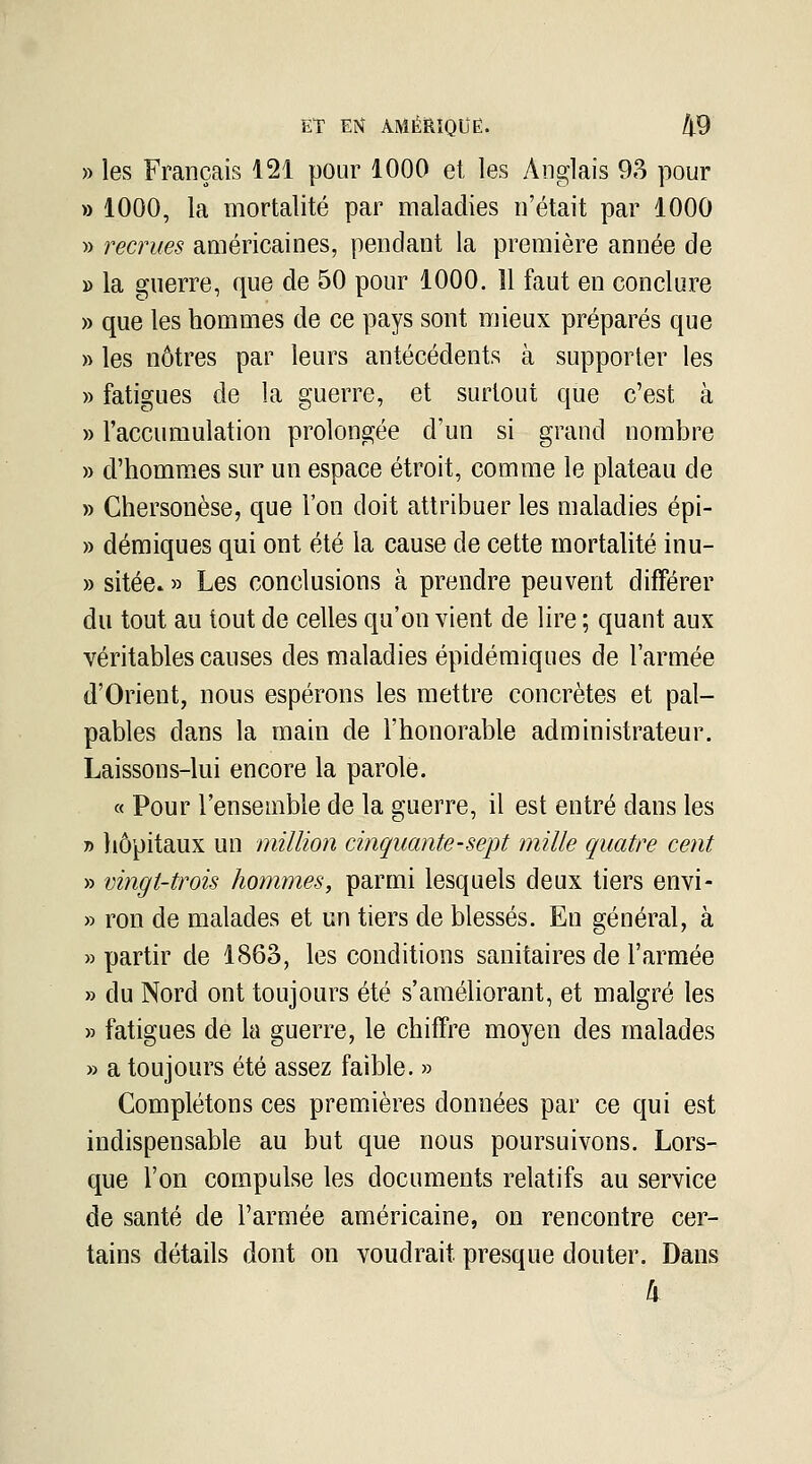 » les Français 121 pour 1000 et les Anglais 93 pour » 1000, la mortalité par maladies n'était par 1000 » recrues américaines, pendant la première année de » la guerre, que de 50 pour 1000. 11 faut en conclure » que les hommes de ce pays sont mieux préparés que » les nôtres par leurs antécédents à supporter les » fatigues de la guerre, et surtout que c'est à » l'accumulation prolongée d'un si grand nombre » d'homm.es sur un espace étroit, comme le plateau de » Chersonèse, que l'on doit attribuer les maladies épi- » démiques qui ont été la cause de cette mortalité inu- » sitée. » Les conclusions à prendre peuvent différer du tout au tout de celles qu'on vient de lire ; quant aux véritables causes des maladies épidéraiques de l'armée d'Orient, nous espérons les mettre concrètes et pal- pables dans la main de l'honorable administrateur. Laissons-lui encore la parole. « Pour l'ensemble de la guerre, il est entré dans les y> liôpitaux un million cinquante-sept mille quatre cent » vingt-trois hommes, parmi lesquels deux tiers envi- » ron de malades et un tiers de blessés. En général, à «partir de 1863, les conditions sanitaires de l'armée » du Nord ont toujours été s'améliorant, et malgré les » fatigues de la guerre, le chiffre moyen des malades » a toujours été assez faible. » Complétons ces premières données par ce qui est indispensable au but que nous poursuivons. Lors- que l'on compulse les documents relatifs au service de santé de l'armée américaine, on rencontre cer- tains détails dont on voudrait presque douter. Dans îv