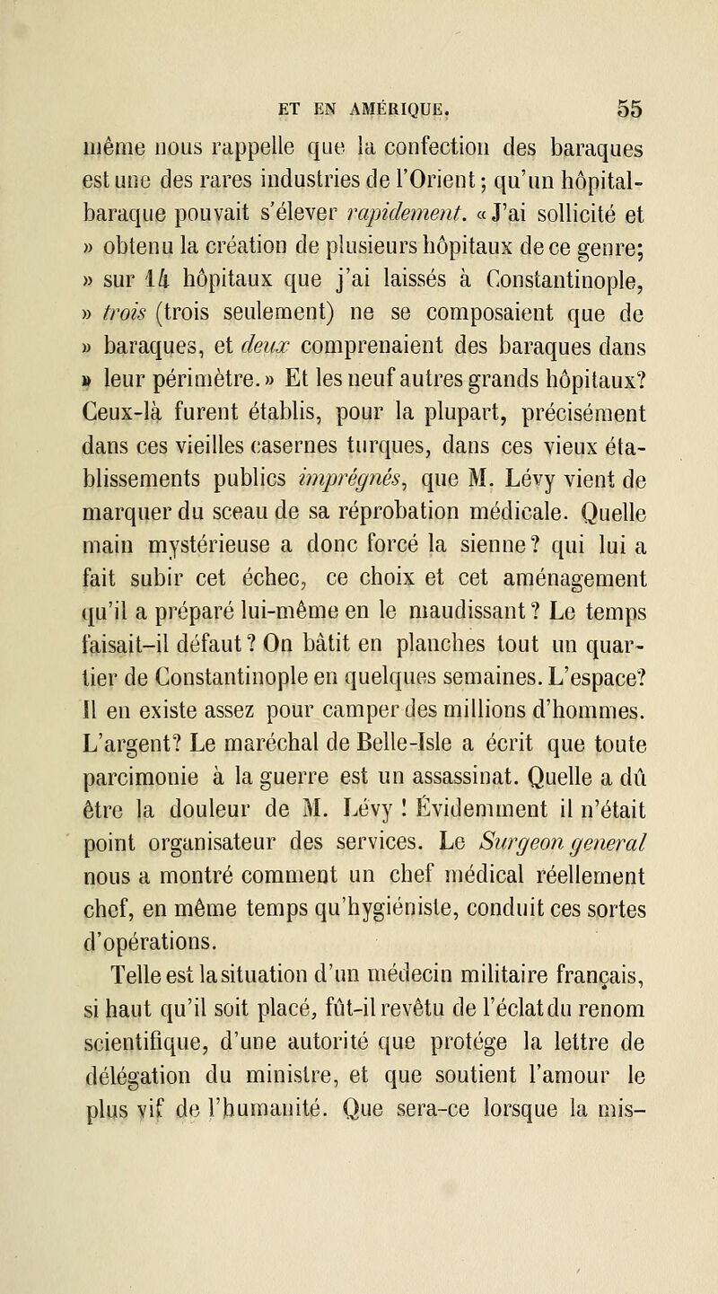 même nous rappelle que la confection des baraques est une des rares industries de l'Orient ; qu'un hôpital- baraque pouvait s'élever rapidement. «J'ai sollicité et » obtenu la création de plusieurs hôpitaux de ce genre; » sur l/j. hôpitaux que j'ai laissés à Constantinople, » trois (trois seulement) ne se composaient que de » baraques, et deux comprenaient des baraques dans » leur périmètre. » Et les neuf autres grands hôpitaux? Ceux-là- furent étabhs, pour la plupart, précisément dans ces vieilles casernes turques, dans ces vieux éta- blissements publics imprégnés, que M. Lévy vient de marquer du sceau de sa réprobation médicale. Quelle main mystérieuse a donc forcé la sienne? qui lui a fait subir cet échec, ce choix et cet aménagement qu'il a préparé lui-même en le maudissant ? Le temps faisait-il défaut ? On bâtit en planches tout un quar- tier de Constantinople en quelques semaines. L'espace? 11 en existe assez pour camper des millions d'hommes. L'argent? Le maréchal de Belle-Isle a écrit que toute parcimonie à la guerre est un assassinat. Quelle a dû être la douleur de M. Lévy I Évidemment il n'était point organisateur des services. Le Surgeon gênerai nous a montré comment un chef médical réellement chef, en même temps qu'hygiéniste, conduit ces sortes d'opérations. Telle est la situation d'un médecin mihtaire français, si haut qu'il soit placé, fût-il revêtu de l'éclat du renom scientifique, d'une autorité que protège la lettre de délégation du ministre, et que soutient l'amour le plus vif de l'humanité. Que sera-ce lorsque la mis-