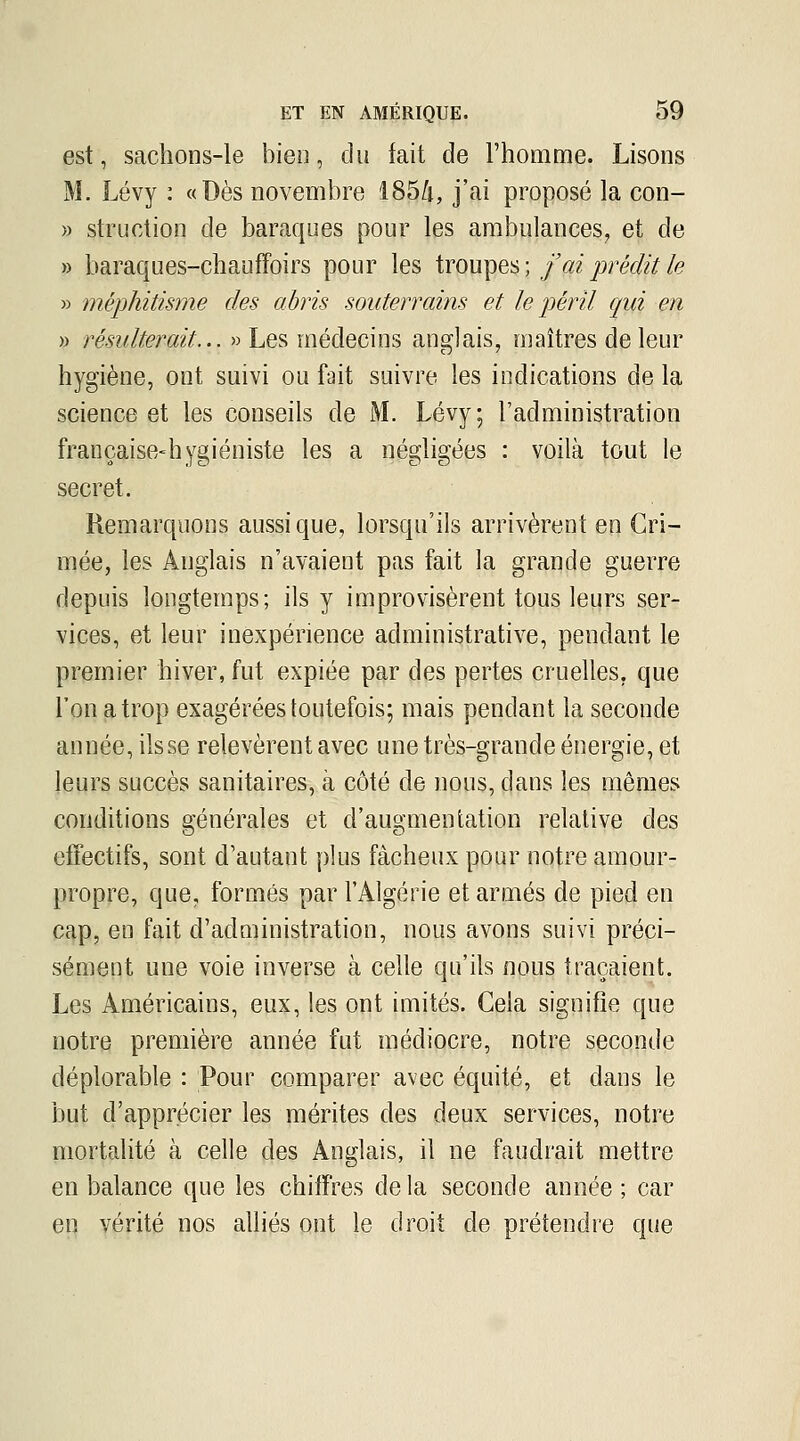 est, sachons-le bien, du fait de l'homme. Lisons M. Lévy : «Dès novembre Î85/|, j'ai proposé la con- » struction de baraques pour les ambulances, et de » baraques-chaufFoirs pour les trompes; f ai prédit ie » méphitisme des abris souterrains et le péril qui en » résulterait... » Les médecins anglais, maîtres de leur hygiène, ont suivi ou fait suivre les indications de la science et les conseils de M. Lévy; l'administration française-hygiéniste les a négligées : voilà tout le secret. Remarquons aussi que, lorsqu'ils arrivèrent en Cri- mée, les Anglais n'avaient pas fait la grande guerre depuis longtemps; ils y improvisèrent tous leurs ser- vices, et leur inexpérience administrative, pendant le premier hiver, fut expiée par des pertes cruelles, que l'on a trop exagérées toutefois; mais pendant la seconde année, ils se relevèrent avec une très-grande énergie, et leurs succès sanitaires, à côté de nous, dans les mêmes conditions générales et d'augmentation relative des effectifs, sont d'autant plus fâcheux pour notre amour- propre, que, formés par l'Algérie et armés de pied en cap, en fait d'administration, nous avons suivi préci- sément une voie inverse à celle qu'ils nous traçaient. Les Américains, eux, les ont imités. Gela signifie que notre première année fut médiocre, notre seconde déplorable : Pour comparer avec équité, et dans le but d'apprécier les mérites des deux services, notre mortalité à celle des Anglais, il ne faudrait mettre en balance que les chiffres de la seconde année ; car en vérité nos alliés ont le droit de prétendre que