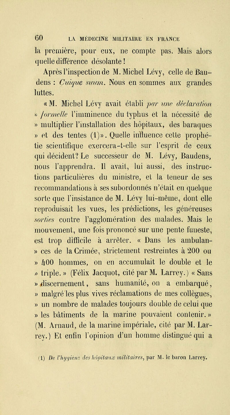 la première, pour eux, ne compte pas. Mais alors quelledifFérence désolante! Après l'inspection de M. Michel Lévy, celle de Bau- dens : Cuique suum. Nous en sommes aux grandes luttes. « M. Michel Lévy avait établi j)ar une déclaration rj formelle l'imminence du typhus et la nécessité de » multiplier l'mstallation des hôpitaux, des baraques » et des tentes (1)». Quelle inïluence cette prophé- tie scientifique exercera-t-elle sur l'esprit de ceux qui décident? Le successeur de M. Lévy, Baudens, nous l'apprendra. Il avait, lui aussi, des instruc- tions particulières du ministre, et la teneur de ses recommandations à ses subordonnés n'était en quelque sorte que l'insistance de M. Lévy lui-même, dont elle reproduisait les vues, les prédictions, les généreuses mrties contre l'agglomération des malades. Mais le mouvement, une fois prononcé sur une pente funeste, est trop difficile à arrêter. « Dans les ambulan- » ces de la Crimée, strictement restreintes à 200 ou » /lOO hommes, on en accumulait le double et le fi triple. » (Félix Jacquot, cité par M. Larrey. ) « Sans » discernement, sans humanité, on a embarqué, » malgré les plus vives réclamations de mes collègues, » un nombre de malades toujours double de celui que » les bâtiments de la marine pouvaient contenir. » (M. Arnaud, de la marine impériale, cité par M. Lar- rey.) Et enfin l'opinion d'un homme distingué qui a (1) De l'hygiène des hôpitaux militaires, par M. le baron Larrey.