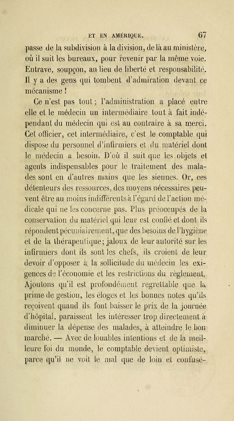 passe de la subdivision à la division, de là au ministère, oij il suit les bureaux, pour revenir par la même voie. Entrave, soupçon, au lieu de liberté et responsabilité. Il y a des gens qui tombent d'admiration devant ce mécanisme ! Ce n'est pas tout ; l'administration a placé entre elle et le médecin un intermédiaire tout à fait indé- pendant du médecin qui est au contraire à sa merci. Cet officier, cet intermédiaire, c'est le comptable qui dispose du personnel d'infirmiers et du matériel dont le médecin a besoin» D'oi^i il suit que les objets et agents indispensables pour le traitement des mala- des sont en d'autres mains que les siennes. Or, ces détenteurs des ressources, des moyens nécessaires peu- vent être au moins indifférents à l'égard de l'action mé- dicale qui ne les concerne pas. Plus préoccupés de la conservation du matériel qui leur est confié et dont ils répondent pécuDiairement, que des besoins de l'hygiène et de la thérapeutique; jaloux de leur autorité sur les infirmiers dont ils sont les chefs, ils croient de leur devoir d'opposer à la sollicitude du médecin les exi- gences do l'économie et les restrictions du règlement Ajoutons qu'il est profondément regrettable que la prime de gestion, les éloges et les bonnes notes qu'ils reçoivent quand ils font baisser le prix de la journée d'hôpital, paraissent les intéresser trop directement à diminuer la dépense des malades, à atteindre le bon marché. —- Avec de louables intentions et de la meil- leure foi du monde, le comptable devient optimiste, parce qu'il ne voit le mal que de loin et confuse-