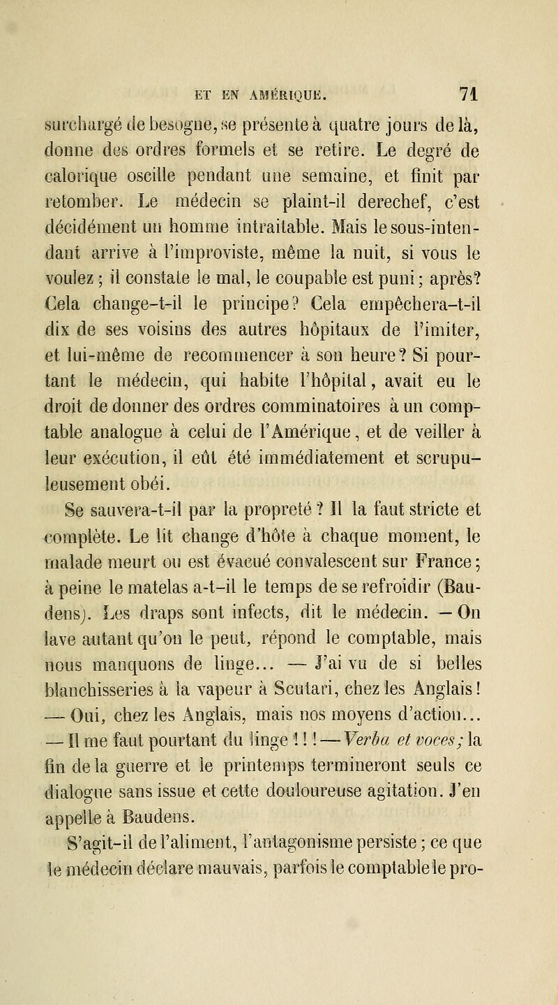 surchargé de besogne, se présente à quatre jours delà, donne des ordres formels et se retire. Le degré de calorique oscille pendant une semaine, et finit par retomber. Le médecin se plaint-il derechef, c'est décidément un homme intraitable. Mais le sous-inten- dant arrive à l'improviste, même la nuit, si vous le voulez ; il constate le mal, le coupable est puni ; après? Cela change-t-il le principe? Cela empêchera-t-il dix de ses voisins des autres hôpitaux de l'imiter, et lui-même de recommencer à son heure? Si pour- tant le médecin, qui habite l'hôpital, avait eu le droit de donner des ordres comminatoires à un comp- table analogue à celui de l'Amérique, et de veiller à leur exécution, il eût été immédiatement et scrupu- leusement obéi. Se sauvera-t-il par la propreté ? Il la faut stricte et complète. Le lit change d'hôte à chaque moment, le malade meurt ou est évacué convalescent sur France ; à peine le matelas a-t-il le temps de se refroidir (Bau- densj. Les draps sont infects, dit le médecin. — On lave autant qu'on le peut, répond le comptable, mais nous manquons de linge... — J'ai vu de si belles blanchisseries à la vapeur à Scutari, chez les Anglais! — Oui, chez les Anglais, mais nos moyens d'action... — Il me faut pourtant du linge î ! ! — Verèa et voces; la fin delà guerre et le printemps termineront seuls ce dialogue sans issue et cette douloureuse agitation. J'en appelle à Baudens. S'agit-il de l'aliment, l'antagonisme persiste ; ce que le médecin déclare mauvais, parfois le comptable le pro-