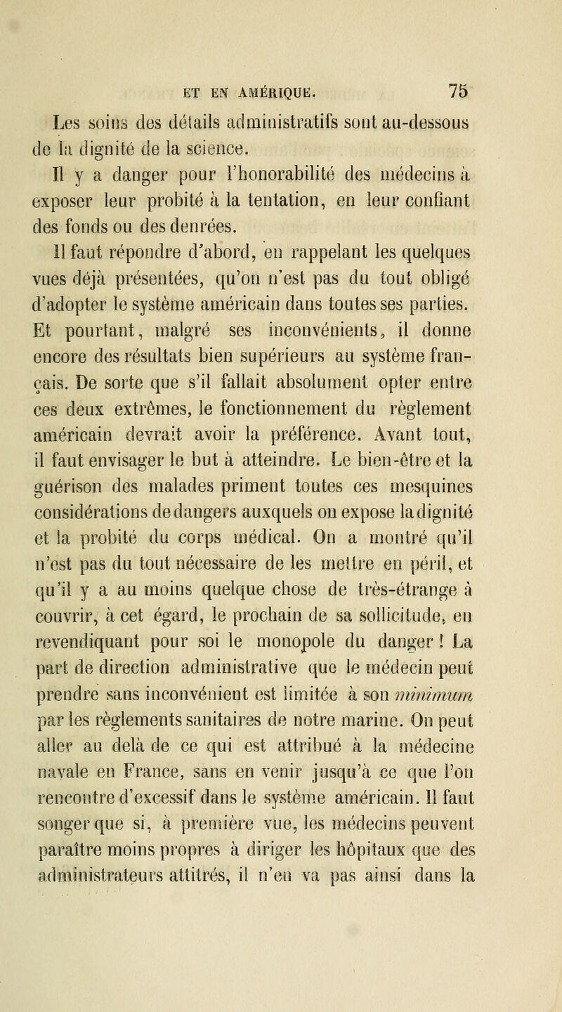 Les soins des détails administratifs sont au-dessous de la dignité de la science. Il y a danger pour l'honorabilité des médecins à exposer leur probité à la tentation, en leur confiant des fonds ou des denrées. 11 faut répondre d'abord, en rappelant les quelques vues déjà présentées, qu'on n'est pas du tout obligé d'adopter le système américain dans toutes ses parties. Et pourtant, malgré ses inconvénients, il donne encore des résultats bien supérieurs au système fran- çais. De sorte que s'il fallait absolument opter entre ces deux extrêmes, le fonctionnement du règlement américain devrait avoir la préférence. Avant tout, il faut envisager le but à atteindre. Le bien-être et la guérison des malades priment toutes ces mesquines considérations de dangers auxquels on expose la dignité et la probité du corps médical. On a montré qu'il n'est pas du tout nécessaire de les mettre en péril, et qu'il y a au moins quelque chose de très-étrange à couvrir, à cet égard, le prochain de sa sollicitude, en revendiquant pour soi le monopole du danger ! La part de direction administrative que le médecin peut prendre sans inconvénient est limitée à son minimum parles règlements sanitaires de notre marine. On peut aller au delà de ce qui est attribué à la médecine navale en France, sans en venir jusqu'à ce que l'on rencontre d'excessif dans le systèm.e américain. 11 faut songer que si, à première vue, les médecins peuvent paraître moins propres à diriger les hôpitaux que des administrateurs attitrés, il n'en va pas ainsi dans la