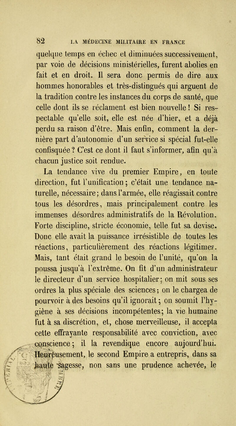 quelque temps en échec et diminuées successivement, par voie de décisions ministérielles, furent abolies en fait et en droit. Il sera donc permis de dire aux hommes honorables et très-distingués qui arguent de la tradition contre les instances du corps de santé, que celle dont ils se réclament est bien nouvelle ! Si res- pectable qu'elle soit, elle est née d'hier, et a déjà perdu sa raison d'être. Mais enfln, comment la der- nière part d'autonomie d'un service si spécial fut-elle confisquée ? C'est ce dont il faut s'informer, afin qu'à chacun justice soit rendue. La tendance vive du premier Empire, en toute direction, fut l'unification ; c'était une tendance na- turelle, nécessaire; dans l'armée, elle réagissait contre tous les désordres, mais principalement contre les immenses désordres administratifs de la Révolution. Forte discipline, stricte économie, telle fut sa devise. Donc elle avait la puissance irrésistible de toutes les réactions, particuhèrement des réactions légitime?. Mais, tant était grand le besoin de l'unité, qu'on la poussa jusqu'à l'extrême. On fit d'un administrateur le directeur d'un service hospitalier; on mit sous ses ordres la plus spéciale des sciences ; on le chargea de pourvoir à des besoins qu'il ignorait ; on soumit l'hy- giène à ses décisions incompétentes; la vie humaine fut à sa discrétion, et, chose merveilleuse, il accepta cette effrayante responsabilité avec conviction, avec iio.nscience ; il la revendique encore aujourd'hui. Heureusement, le second Empire a entrepris, dans sa jbauté ^Sïigesse, non sans une prudence achevée, le