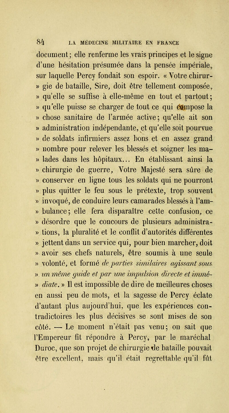 document ; elle renferme les vrais principes et le signe d'une hésitation présumée dans la pensée impériale, sur laquelle Percy fondait son espoir. « Votre chirur- gie de bataille, Sire, doit être tellement composée^ qu'elle se suffise à elle-même en tout et partout ; qu'elle puisse se charger de tout ce qui compose la chose sanitaire de l'armée active; qu'elle ait son administration indépendante, et qu'elle soit pourvue de soldats infirmiers assez bons et en assez grand nombre pour relever les blessés et soigner les ma- lades dans les hôpitaux... En établissant ainsi la chirurgie de guerre. Votre Majesté sera sûre de conserver en ligne tous les soldats qui ne pourront plus quitter le feu sous le prétexte, trop souvent invoqué, de conduire leurs camarades blessés à l'am- bulance; elle fera disparaître cette confusion, ce désordre que le concours de plusieurs administra- tions, la pluralité et le conflit d'autorités différentes jettent dans un service qui, pour bien marcher, doit avoir ses chefs naturels, être soumis à une seule volonté, et formé de parties similaires agissant sous^ un même guide et par une impulsion directe et immé- diate. » Il est impossible de dire de meilleures choses en aussi peu de mots, et la sagesse de Percy éclate d'autant plus aujourd'hui, que les expériences con- tradictoires les plus décisives se sont mises de son côté. — Le moment n'était pas venu; on sait que l'Empereur fit répondre à Percy, par le maréchal Duroc, que son projet de chirurgie de bataille pouvait être excellent, mais qu'il était regrettable qu'il fût