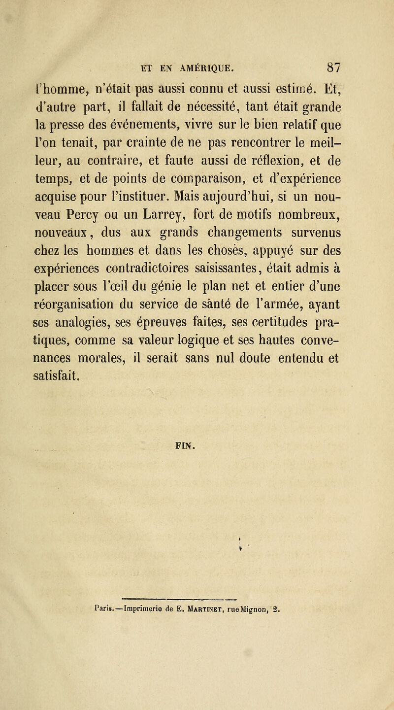 l'homme, n'était pas aussi connu et aussi estimé. Et, d'autre part, il fallait de nécessité, tant était grande la presse des événements, vivre sur le bien relatif que l'on tenait, par crainte de ne pas rencontrer le meil- leur, au contraire, et faute aussi de réflexion, et de temps, et de points de comparaison, et d'expérience acquise pour l'instituer. Mais aujourd'hui, si un nou- veau Percy ou un Larrey, fort de motifs nombreux, nouveaux, dus aux grands changements survenus chez les hommes et dans les choses, appuyé sur des expériences contradictoires saisissantes, était admis à placer sous l'œil du génie le plan net et entier d'une réorganisation du service de santé de l'armée, ayant ses analogies, ses épreuves faites, ses certitudes pra- tiques, comme sa valeur logique et ses hautes conve- nances morales, il serait sans nul doute entendu et satisfait. FEN. Paris.—Imprimerie de E. Martinet, rue Mignon, 2.