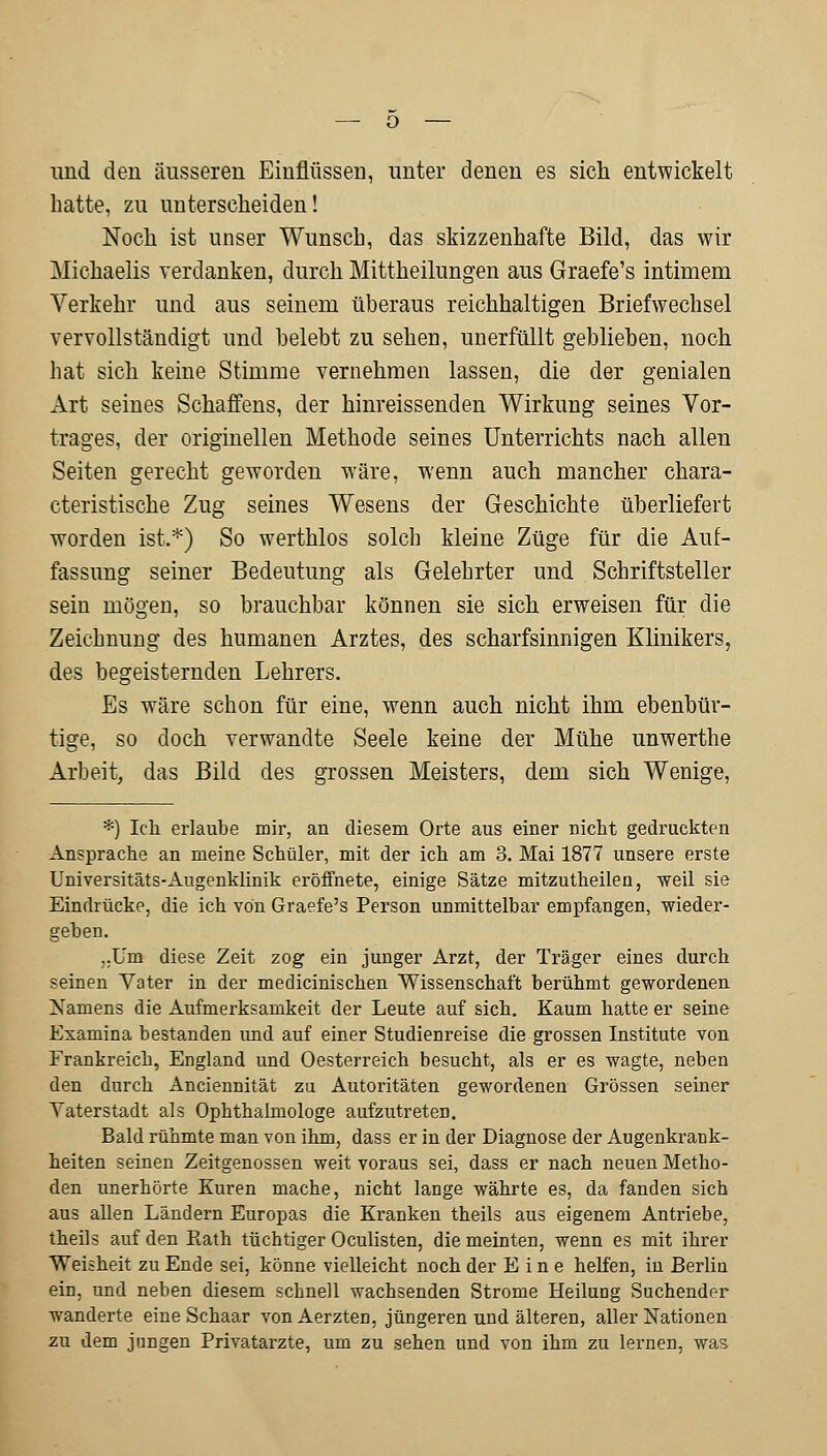 und den äusseren Einflüssen, unter denen es sich entwickelt hatte, zu unterscheiden! Noch ist unser Wunsch, das skizzenhafte Bild, das wir Michaelis verdanken, durch Mittheilungen aus Graefe's intimem Verkehr und aus seinem überaus reichhaltigen Briefwechsel vervollständigt und belebt zu sehen, unerfüllt geblieben, noch hat sich keine Stimme vernehmen lassen, die der genialen Art seines Schaffens, der hinreissenden Wirkung seines Vor- trages, der originellen Methode seines Unterrichts nach allen Seiten gerecht geworden wäre, wenn auch mancher chara- cteristische Zug seines Wesens der Geschichte überliefert worden ist.*) So werthlos solch kleine Züge für die Auf- fassung seiner Bedeutung als Gelehrter und Schriftsteller sein mögen, so brauchbar können sie sich erweisen für die Zeichnung des humanen Arztes, des scharfsinnigen Klinikers, des begeisternden Lehrers. Es wäre schon für eine, wenn auch nicht ihm ebenbür- tige, so doch verwandte Seele keine der Mühe unwerthe Arbeit, das Bild des grossen Meisters, dem sich Wenige, *) Ich erlaube mir, an diesem Orte aus einer nicht gedruckten Ansprache an meine Schüler, mit der ich am 3. Mai 1877 unsere erste Universitäts-Augenklinik eröffnete, einige Sätze mitzutheilen, weil sie Eindrücke, die ich von Graefe's Person unmittelbar empfangen, wieder- geben. „Um diese Zeit zog ein junger Arzt, der Träger eines durch seinen Vater in der medicinischen Wissenschaft berühmt gewordenen Namens die Aufmerksamkeit der Leute auf sich. Kaum hatte er seine Examina bestanden und auf einer Studienreise die grossen Institute von Frankreich, England und Oesterreich besucht, als er es wagte, neben den durch Anciennität zu Autoritäten gewordenen Grössen seiner Vaterstadt als Ophthalmologe aufzutreten. Bald rühmte man von ihm, dass er in der Diagnose der Augenkrank- heiten seinen Zeitgenossen weit voraus sei, dass er nach neuen Metho- den unerhörte Kuren mache, nicht lange währte es, da fanden sich aus allen Ländern Europas die Kranken theils aus eigenem Antriebe, theils auf den Rath tüchtiger Oculisten, die meinten, wenn es mit ihrer Weisheit zu Ende sei, könne vielleicht noch der Eine helfen, in Berlin ein, und neben diesem schnell wachsenden Strome Heilung Suchender wanderte eine Schaar vonAerzten, jüngeren und älteren, aller Nationen zu dem jungen Privatarzte, um zu sehen und von ihm zu lernen, was
