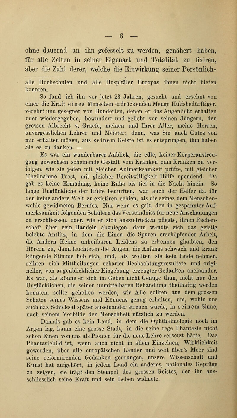 ohne dauernd an ihn gefesselt zu werden, genähert haben, für alle Zeiten in seiner Eigenart und Totalität zu fixiren, aber die Zahl derer, welche die Einwirkung seiner Persönlich- alle Hochschulen und alle Hospitäler Europas ihnen nicht bieten konnten. So fand ich ihn vor jetzt 23 Jahren, gesucht und ersehnt von einer die Kraft eines Menschen erdrückenden Menge Hülfsbedürftiger, verehrt und gesegnet von Hunderten, denen er das Augenlicht erhalten oder wiedergegeben, bewundert und geliebt von seinen Jüngern, den grossen Albrecht v. Graefe, meinen und Ihrer Aller, meine Herren, unvergesslichen Lehrer und Meister-, denn, was Sie auch Gutes von mir erhalten mögen, aus seinem Geiste ist es entsprungen, ihm haben Sie es zu danken. — Es war ein wunderbarer Anblick, die edle, keiner Körperanstren- gung gewachsen scheinende Gestalt vom Kranken zum Kranken zu ver- folgen, wie sie jeden mit gleicher Aufmerksamkeit prüfte, mit gleicher Theilnahme Trost, mit gleicher Bereitwilligkeit Hülfe spendend. Da gab es keine Ermüdung, keine Ruhe bis tief in die Nacht hinein. So lange Unglückliche der Hülfe bedurften, war auch der Helfer da, für den keine andere Welt zu existiren schien, als die seines dem Menschen- wohle gewidmeten Berufes. Nur wenn es galt, den in gespannter Auf- merksamkeit folgenden Schülern das Verständniss für neue Anschauungen zu erschliessen, oder, wie er sich auszudrücken pflegte, ihnen Rechen- schaft über sein Handeln abzulegen, dann wandte sich das geistig belebte Antlitz, in dem die Einen die Spuren erschöpfender Arbeit, die Andern Keime unheilbaren Leidens zu erkennen glaubten, den Hörern zu, dann leuchteten die Augen, die Anfangs schwach und krank klingende Stimme hob sich, und, als wollten sie kein Ende nehmen, reihten sich Mittheilungen scharfer Beobachtungsresultate und origi- neller, von augenblicklicher Eingebung erzeugter Gedanken aneinander. Es war, als könne er sich im Geben nicht Genüge thun, nicht nur den Unglücklichen, die seiner unmittelbaren Behandlung theilhaftig werden konnten, sollte geholfen werden, wir Alle sollten aus dem grossen Schatze seines Wissens und Könnens genug erhalten, um, wohin uns auch das Schicksal später auseinander streuen würde, in seinem Sinne, nach seinem Vorbilde der Menschheit nützlich zu werden. Damals gab es kein Land, in dem die Ophthalmologie noch im Argen lag, kaum eine grosse Stadt, in die seine rege Phantasie nicht schon Einen von uns als Pionier für die neue Lehre versetzt hätte. Das Phantasiebild ist, wenn auch nicht in allem Einzelnen, Wirklichkeit geworden, über alle europäischen Länder und weit über's Meer sind seine reformirenden Gedanken gedrungen, unsere Wissenschaft und Kunst hat aufgehört, in jedem Land ein anderes, nationales Gepräge zu zeigen, sie trägt den Stempel des grossen Geistes, der ihr aus- schliesslich seine Kraft und sein Leben widmete.