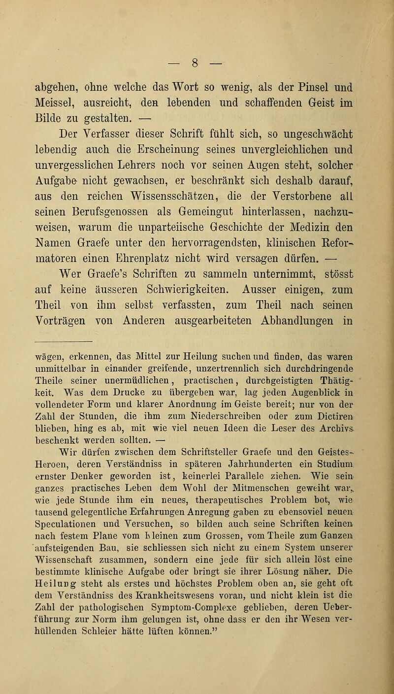 abgehen, ohne welche das Wort so wenig, als der Pinsel und Meissel, ausreicht, den lebenden und schaffenden Geist im Bilde zu gestalten. — Der Verfasser dieser Schrift fühlt sich, so ungeschwächt lebendig auch die Erscheinung seines unvergleichlichen und unvergesslichen Lehrers noch vor seinen Augen steht, solcher Aufgabe- nicht gewachsen, er beschränkt sich deshalb darauf, aus den reichen Wissensschätzen, die der Verstorbene all seinen Berufsgenossen als Gemeingut hinterlassen, nachzu- weisen, warum die unparteiische Geschichte der Medizin den Namen Graefe unter den hervorragendsten, klinischen Kefor- matoren einen Ehrenplatz nicht wird versagen dürfen. — Wer Graefe's Schriften zu sammeln unternimmt, stösst auf keine äusseren Schwierigkeiten. Ausser einigen, zum Theil von ihm selbst verfassten, zum Theil nach seinen Vorträgen von Anderen ausgearbeiteten Abhandlungen in wägen, erkennen, das Mittel zur Heilung suchen und findeD, das waren unmittelbar in einander greifende, unzertrennlich sich durchdringende Theile seiner unermüdlichen, practischen, durchgeistigten Thätig- keit. Was dem Drucke zu übergehen war, lag jeden Augenblick in vollendeter Form und klarer Anordnung im Geiste bereit; nur von der Zahl der Stunden, die ihm zum Niederschreiben oder zum Dictiren blieben, hing es ab, mit wie viel neuen Ideen die Leser des Archivs beschenkt werden sollten. — Wir dürfen zwischen dem Schriftsteller Graefe und den Geistes- Heroen, deren Verständniss in späteren Jahrhunderten ein Studium ernster Denker geworden ist, keinerlei Parallele ziehen. Wie sein ganzes practisches Leben dem Wohl der Mitmenschen geweiht war,, wie jede Stunde ihm ein neues, therapeutisches Problem bot, wie tausend gelegentliche Erfahrungen Anregung gaben zu ebensoviel neuen Speculationen und Versuchen, so bilden auch seine Schriften keinen nach festem Plane vom h leinen zum Grossen, vom Theile zum Ganzen aufsteigenden Bau, sie schliessen sich nicht zu einem System unserer Wissenschaft zusammen, sondern eine jede für sich allein löst eine bestimmte klinische Aufgabe oder bringt sie ihrer Lösung näher. Die Heilung steht als erstes und höchstes Problem oben an, sie geht oft dem Verständniss des Krankheitswesens voran, und nicht klein ist die Zahl der pathologischen Symptom-Complexe geblieben, deren Ueber- führung zur Norm ihm gelungen ist, ohne dass er den ihr Wesen ver- hüllenden Schleier hätte lüften können.