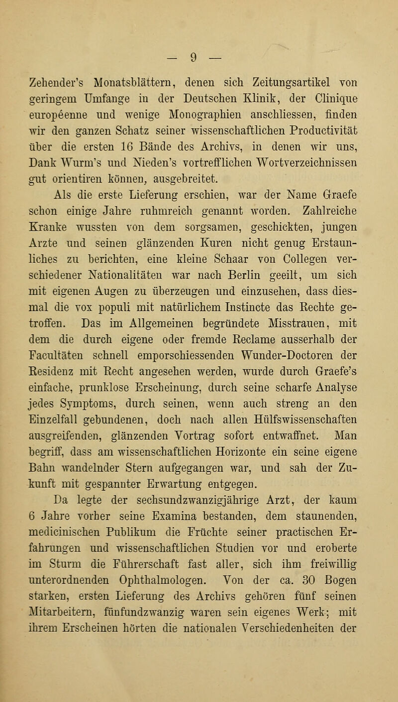 Zeheuder's Mouatsblättern, denen sich Zeitungsartikel von geringem Umfange in der Deutschen Klinik, der Clinique europeenne und wenige Monographien anschliessen, rinden wir den ganzen Schatz seiner wissenschaftlichen Productivität über die ersten 16 Bände des Archivs, in denen wir uns, Dank Wurin's und Nieden's vortrefflichen Wortverzeichnissen gut orientiren können, ausgebreitet. Als die erste Lieferung erschien, war der Name Graefe schon einige Jahre ruhmreich genannt worden. Zahlreiche Kranke wussten von dem sorgsamen, geschickten, jungen Arzte und seinen glänzenden Kuren nicht genug Erstaun- liches zu berichten, eine kleine Schaar von Collegen ver- schiedener Nationalitäten war nach Berlin geeilt, um sich mit eigenen Augen zu überzeugen und einzusehen, dass dies- mal die vox populi mit natürlichem Instincte das Rechte ge- troffen. Das im Allgemeinen begründete Misstrauen, mit dem die durch eigene oder fremde Reclame ausserhalb der Facultäten schnell emporschiessenden Wunder-Doctoren der Residenz mit Recht angesehen werden, wurde durch Graefe's einfache, prunklose Erscheinung, durch seine scharfe Analyse jedes Symptoms, durch seinen, wenn auch streng an den Einzelfall gebundenen, doch nach allen Hülfswissenschaften ausgreifenden, glänzenden Vortrag sofort entwaffnet. Man begriff, dass am wissenschaftlichen Horizonte ein seine eigene Bahn wandelnder Stern aufgegangen war, und sah der Zu- kunft mit gespannter Erwartung entgegen. Da legte der sechsundzwanzigjährige Arzt, der kaum 6 Jahre vorher seine Examina bestanden, dem staunenden, medicinischen Publikum die Früchte seiner practischen Er- fahrungen und wissenschaftlichen Studien vor und eroberte im Sturm die Führerschaft fast aller, sich ihm freiwillig unterordnenden Ophthalmologen. Von der ca. 30 Bogen starken, ersten Lieferung des Archivs gehören fünf seinen Mitarbeitern, fünfundzwanzig waren sein eigenes Werk; mit ihrem Erscheinen hörten die nationalen Verschiedenheiten der