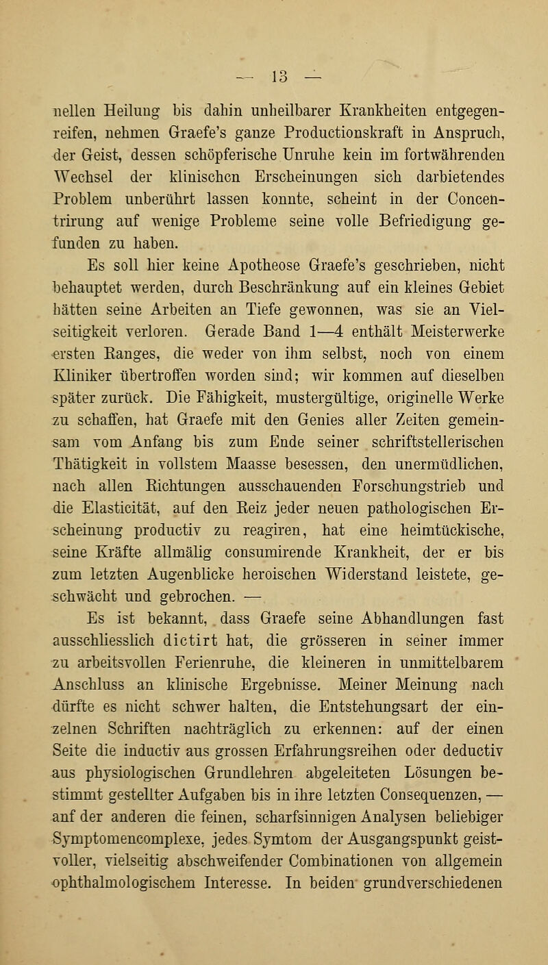 nellen Heilung bis dahin unheilbarer Krankheiten entgegen- reifen, nehmen Graefe's ganze Productionskraft in Anspruch, der Geist, dessen schöpferische Unruhe kein im fortwährenden Wechsel der klinischen Erscheinungen sich darbietendes Problem unberührt lassen konnte, scheint in der Concen- trirung auf wenige Probleme seine volle Befriedigung ge- funden zu haben. Es soll hier keine Apotheose Graefe's geschrieben, nicht behauptet werden, durch Beschränkung auf ein kleines Gebiet hätten seine Arbeiten an Tiefe gewonnen, was sie an Viel- seitigkeit verloren. Gerade Band 1—4 enthält Meisterwerke ersten Banges, die weder von ihm selbst, noch von einem Kliniker übertroffen worden sind; wir kommen auf dieselben später zurück. Die Fähigkeit, mustergültige, originelle Werke zu schaffen, hat Graefe mit den Genies aller Zeiten gemein- sam vom Anfang bis zum Ende seiner schriftstellerischen Thätigkeit in vollstem Maasse besessen, den unermüdlichen, nach allen Kichtungen ausschauenden Forschungstrieb und die Elasticität, auf den Beiz jeder neuen pathologischen Er- scheinung produetiv zu reagiren, hat eine heimtückische, seine Kräfte allmälig consumirende Krankheit, der er bis zum letzten Augenblicke heroischen Widerstand leistete, ge- schwächt und gebrochen. — Es ist bekannt, dass Graefe seine Abhandlungen fast ausschliesslich dictirt hat, die grösseren in seiner immer zu arbeitsvollen Ferienruhe, die kleineren in unmittelbarem Anschluss an klinische Ergebnisse. Meiner Meinung nach dürfte es nicht schwer halten, die Entstehungsart der ein- zelnen Schriften nachträglich zu erkennen: auf der einen Seite die induetiv aus grossen Erfahrungsreihen oder deduetiv aus physiologischen Grundlehren abgeleiteten Lösungen be- stimmt gestellter Aufgaben bis in ihre letzten Consequenzen, — anf der anderen die feinen, scharfsinnigen Analysen beliebiger Symptomencomplexe, jedes Symtom der Ausgangspunkt geist- voller, vielseitig abschweifender Combinationen von allgemein ophthalmologischem Interesse. In beiden grundverschiedenen