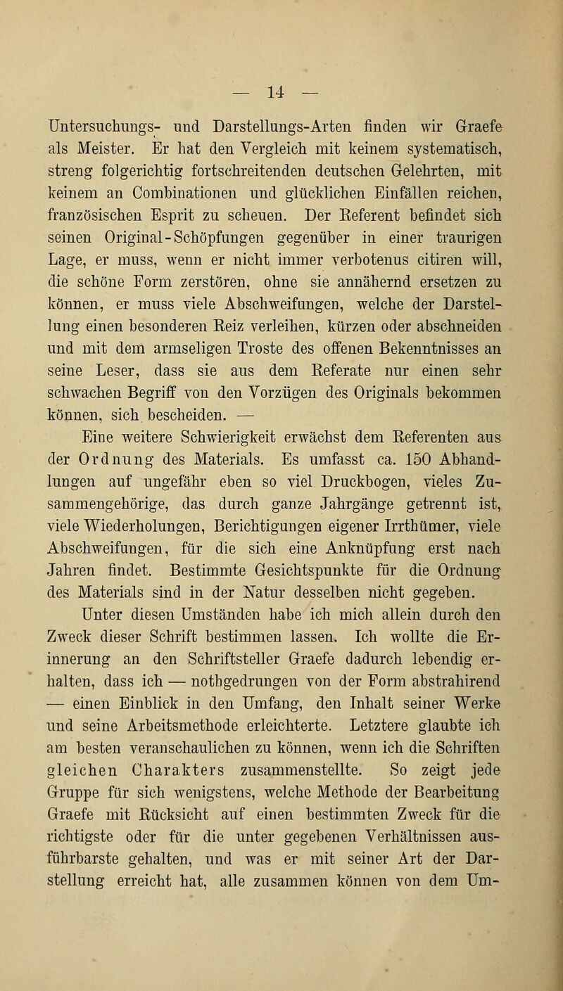 Untersuchungs- und Darstellungs-Arten finden wir Graefe als Meister. Er hat den Vergleich mit keinem systematisch, streng folgerichtig fortschreitenden deutschen Gelehrten, mit keinem an Combinationen und glücklichen Einfällen reichen, französischen Esprit zu scheuen. Der Keferent befindet sieb seinen Original-Schöpfungen gegenüber in einer traurigen Lage, er muss, wenn er nicht immer verbotenus citiren will, die schöne Form zerstören, ohne sie annähernd ersetzen zu können, er muss viele Abschweifungen, welche der Darstel- lung einen besonderen Eeiz verleihen, kürzen oder abschneiden und mit dem armseligen Tröste des offenen Bekenntnisses an seine Leser, dass sie aus dem Referate nur einen sehr schwachen Begriff von den Vorzügen des Originals bekommen können, sich bescheiden. — Eine weitere Schwierigkeit erwächst dem Referenten aus der Ordnung des Materials. Es umfasst ca. 150 Abhand- lungen auf ungefähr eben so viel Druckbogen, vieles Zu- sammengehörige, das durch ganze Jahrgänge getrennt ist,. viele Wiederholungen, Berichtigungen eigener Irrthümer, viele Abschweifungen, für die sich eine Anknüpfung erst nach Jahren findet. Bestimmte Gesichtspunkte für die Ordnung des Materials sind in der Natur desselben nicht gegeben. Unter diesen Umständen habe ich mich allein durch den Zweck dieser Schrift bestimmen lassen. Ich wollte die Er- innerung an den Schriftsteller Graefe dadurch lebendig er- halten, dass ich — nothgedrungen von der Form abstrahirend — einen Einblick in den Umfang, den Inhalt seiner Werke und seine Arbeitsmethode erleichterte. Letztere glaubte ich am besten veranschaulichen zu können, wenn ich die Schriften gleichen Charakters zusammenstellte. So zeigt jede Gruppe für sich wenigstens, welche Methode der Bearbeitung Graefe mit Rücksicht auf einen bestimmten Zweck für die richtigste oder für die unter gegebenen Verhältnissen aus- führbarste gehalten, und was er mit seiner Art der Dar- stellung erreicht hat, alle zusammen können von dem Um-