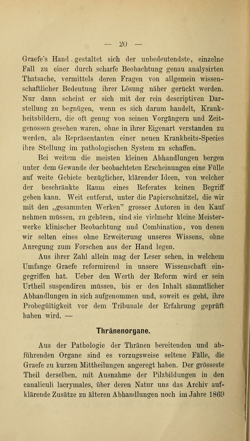 Graefe's Hand. gestaltet sich der unbedeutendste, einzelne Fall zu einer durch scharfe Beobachtung genau analysirten Thatsache, vermittels deren Fragen von allgemein wissen- schaftlicher Bedeutung ihrer Lösung näher gerückt werden. Nur dann scheint er sich mit der rein descriptiven Dar- stellung zu begnügen, wenn es sich darum handelt, Krank- heitsbildern, die oft genug von seinen Vorgängern und Zeit- genossen gesehen waren, ohne in ihrer Eigenart verstanden zu werden, als Repräsentanten einer neuen Krankheits-Species ibre Stellung im pathologischen System zu schaffen. Bei weitem die meisten kleinen Abhandlungen bergen unter dem Gewände der beobachteten Erscheinungen eine Fülle auf weite Gebiete bezüglicher, klärender Ideen, von welcher der beschränkte Raum eines Referates keinen Begriff geben kann. Weit entfernt, unter die Papierschnitzel, die wir mit den ,,gesammten Werken grosser Autoren in den Kauf nehmen müssen, zu gehören, sind sie vielmehr kleine Meister- werke klinischer Beobachtung und Combination, von denen wir selten eines ohne Erweiterung unseres Wissens, ohne Anregung zum Forschen aus der Hand legen. Aus ihrer Zahl allein mag der Leser sehen, in welchem Umfange Graefe reformirend in unsere Wissenschaft ein- gegriffen hat. Ueber den Werth der Reform wird er sein Urtheil suspendiren müssen, bis er den Inhalt sämmtlicher Abhandlungen in sich aufgenommen und, soweit es geht, ihre Probegültigkeit vor dem Tribunale der Erfahrung geprüft hahen wird. — Thränenorgane. Aus der Pathologie der Thränen bereitenden und ab- führenden Organe sind es vorzugsweise seltene Fälle, die Graefe zu kurzen Mittheilungen angeregt haben. Der grosseste Theil derselben, mit Ausnahme der Pilzbildungen in den canaliculi lacryrnales, über deren Natur uns das Archiv auf- klärende Zusätze zu älteren Abhandlungen noch im Jahre 1869