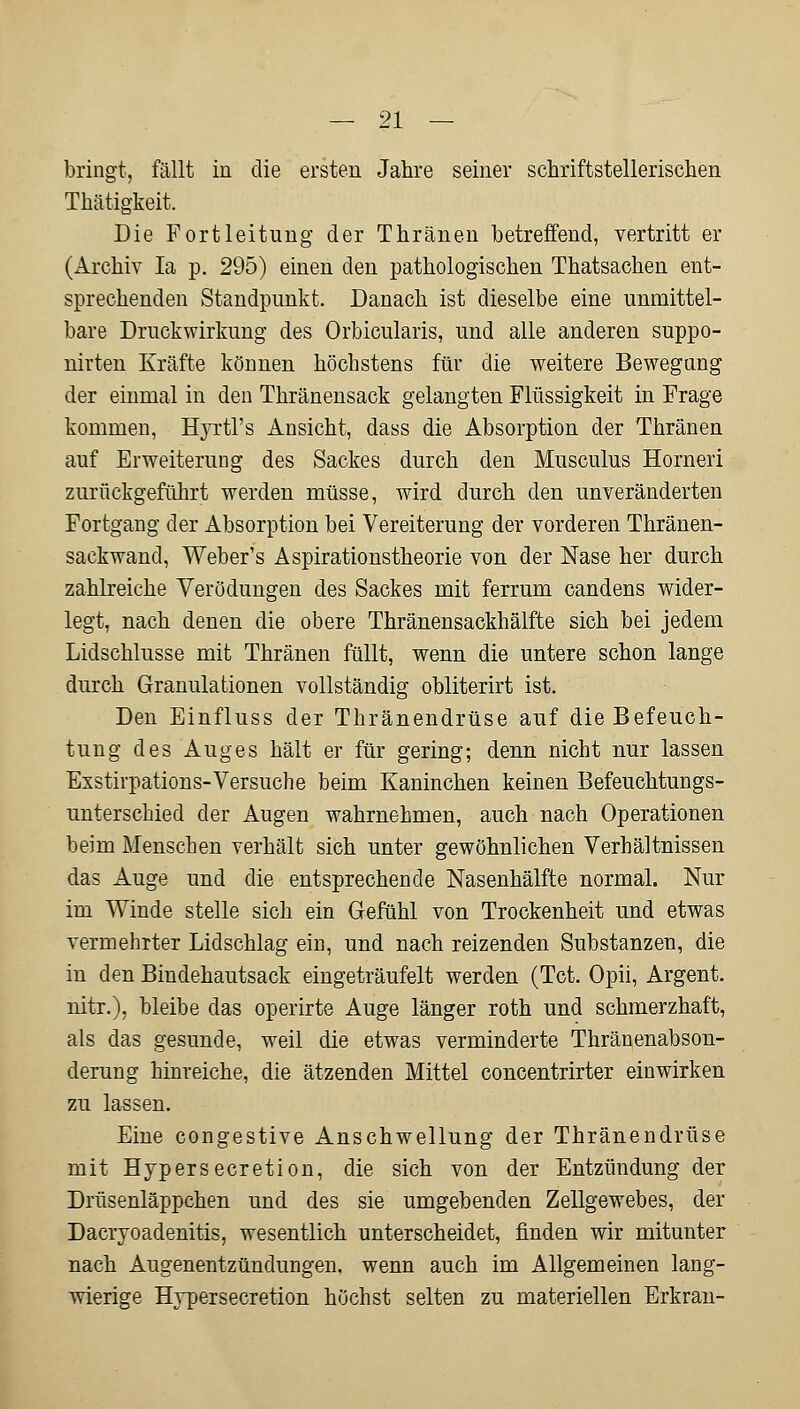 bringt, fällt in die ersten Jahre seiner schriftstellerischen Thätigkeit. Die Fortleitung der Thränen betreffend, vertritt er (Archiv Ia p. 295) einen den pathologischen Thatsachen ent- sprechenden Standpunkt. Danach ist dieselbe eine unmittel- bare Druckwirkung des Orbicularis, und alle anderen suppo- nirten Kräfte können höchstens für die weitere Bewegung der einmal in den Thränensack gelangten Flüssigkeit in Frage kommen, Hyrtl's Ansicht, dass die Absorption der Thränen auf Erweiterung des Sackes durch den Musculus Horneri zurückgeführt werden müsse, wird durch den unveränderten Fortgang der Absorption bei Vereiterung der vorderen Thränen- sackwancl, Weber's Aspirationstheorie von der Nase her durch zahlreiche Verödungen des Sackes mit ferrum candens wider- legt, nach denen die obere Thränensackhälfte sich bei jedem Lidschlusse mit Thränen füllt, wenn die untere schon lange durch Granulationen vollständig obliterirt ist. Den Einfluss der Thränendrüse auf die Befeuch- tung des Auges hält er für gering; denn nicht nur lassen Exstirpations-Versuche beim Kaninchen keinen Befeuchtungs- unterschied der Augen wahrnehmen, auch nach Operationen beim Menschen verhält sich unter gewöhnlichen Verhältnissen das Auge und die entsprechende Nasenhälfte normal. Nur im Winde stelle sich ein Gefühl von Trockenheit und etwas vermehrter Lidschlag ein, und nach reizenden Substanzen, die in den Bindehautsack eingeträufelt werden (Tct. Opii, Argent. nitr.), bleibe das operirte Auge länger roth und schmerzhaft, als das gesunde, weil die etwas verminderte Thränenabson- derung hinreiche, die ätzenden Mittel concentrirter einwirken zu lassen. Eine congestive Anschwellung der Thränendrüse mit Hypersecretion, die sich von der Entzündung der Drüsenläppchen und des sie umgebenden Zellgewebes, der Dacryoadenitis, wesentlich unterscheidet, finden wir mitunter nach Augenentzündungen, wenn auch im Allgemeinen lang- wierige Hypersecretion höchst selten zu materiellen Erkran-