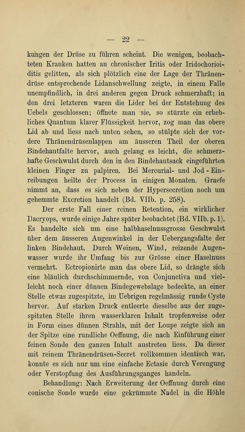 klingen der Drüse zu führen scheint. Die wenigen, beobach- teten Kranken hatten an chronischer Iritis oder Iridochorioi- ditis gelitten, als sich plötzlich eine der Lage der Thränen- drüse entsprechende Lidanschwellung zeigte, in einem Falle unempfindlich, in drei anderen gegen Druck schmerzhaft; in den drei letzteren waren die Lider bei der Entstehung des Uebels geschlossen; öffnete man sie, so stürzte ein erheb- liches Quantum klarer Flüssigkeit hervor, zog man das obere Lid ab und liess nach unten sehen, so stülpte sich der vor- dere Thränendrüsenlappen am äusseren Theil der oberen Bindehautfalte hervor, auch gelang es leicht, die schmerz- hafte Geschwulst durch den in den Bindehautsack eingeführten kleinen Finger zu palpiren. Bei Mercurial- und Jod - Ein- reibungen heilte der Process in einigen Monaten. Graefe nimmt an, dass es sich neben der Hypersecretion noch um gehemmte Excretion handelt (Bd. Vllb. p. 258). Der erste Fall einer reinen Retention, ein wirklicher Dacryops, wurde einige Jahre später beobachtet (Bd. Vllb. p. 1). Es handelte sich um eine halbhaselnussgrosse Geschwulst über dem äusseren Augenwinkel in der Uebergangsfalte der linken Bindehaut. Durch Weinen, Wind, reizende Augen- wasser wurde ihr Umfang bis zur Grösse einer Haselnuss vermehrt. Ectropionirte man das obere Lid, so drängte sich eine bläulich durchschimmernde, von Conjunctiva und viel- leicht noch einer dünnen Bindegewebslage bedeckte, an einer Stelle etwas zugespitzte, im Uebrigen regelmässig runde Cyste hervor. Auf starken Druck entleerte dieselbe aus der zuge- spitzten Stelle ihren wasserklaren Inhalt tropfenweise oder in Form eines dünnen Strahls, mit der Loupe zeigte sich an der Spitze eine rundliche Oeffnung, die nach Einführung einer feinen Sonde den ganzen Inhalt austreten liess. Da dieser mit reinem Thränendrüsen-Secret vollkommen identisch war, konnte es sich nur um eine einfache Ectasie durch Verengung oder Verstopfung des Ausführungsganges handeln. Behandlung: Nach Erweiterung der Oeffnung durch eine conische Sonde wurde eine gekrümmte Nadel in die Höhle