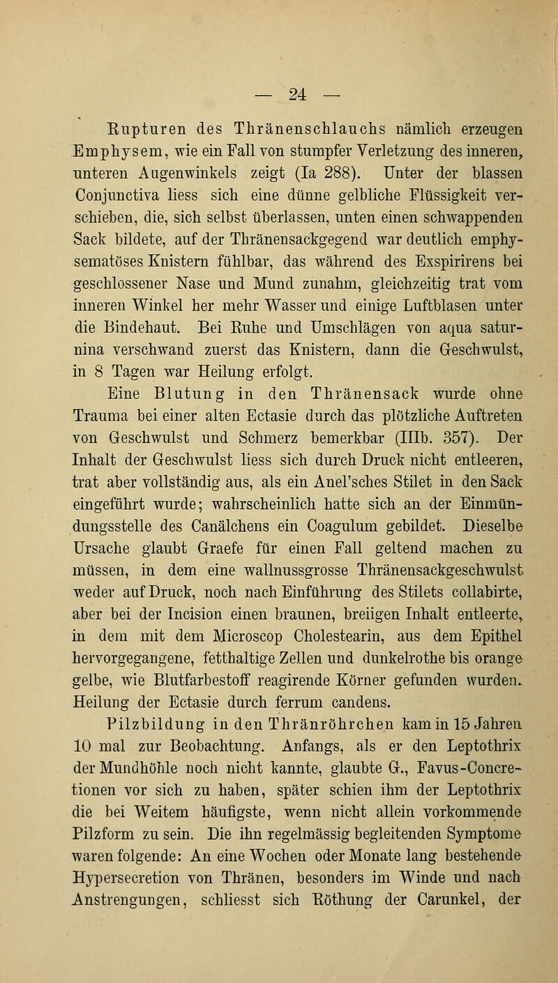 Kupturen des Thränenschlauchs nämlich erzeugen Emphysem, wie ein Fall von stumpfer Verletzung des inneren, unteren Augenwinkels zeigt (Ia 288). Unter der blassen Conjunctiva Hess sich eine dünne gelbliche Flüssigkeit ver- schieben, die, sich selbst überlassen, unten einen schwappenden Sack bildete, auf der Thränensackgegend war deutlich empby- sematöses Knistern fühlbar, das während des Exspirirens bei geschlossener Nase und Mund zunahm, gleichzeitig trat vom inneren Winkel her mehr Wasser und einige Luftblasen unter die Bindehaut. Bei Ruhe und Umschlägen von aqua satur- nina verschwand zuerst das Knistern, dann die Geschwulst, in 8 Tagen war Heilung erfolgt. Eine Blutung in den Thränensack wurde ohne Trauma bei einer alten Ectasie durch das plötzliche Auftreten von Geschwulst und Schmerz bemerkbar (Mb. 357). Der Inhalt der Geschwulst Hess sich durch Druck nicht entleeren, trat aber vollständig aus, als ein Anel'sches Stilet in den Sack eingeführt wurde; wahrscheinlich hatte sich an der Einmün- dungssteile des Canälchens ein Coagulum gebildet. Dieselbe Ursache glaubt Graefe für einen Fall geltend machen zu müssen, in dem eine wallnussgrosse Thränensackgeschwulst weder auf Druck, noch nach Einführung des Stilets collabirte, aber bei der Incision einen braunen, breiigen Inhalt entleerte, in dem mit dem Microscop Cholestearin, aus dem Epithel hervorgegangene, fetthaltige Zellen und dunkelrothe bis orange gelbe, wie Blutfarbestoff reagirende Körner gefunden wurden.. Heilung der Ectasie durch ferrum candens. Pilzbildung in den Thränröhrchen kam in 15 Jahren 10 mal zur Beobachtung. Anfangs, als er den Leptothrix der Mundhöhle noch nicht kannte, glaubte G., Favus -Concre- tionen vor sich zu haben, später schien ihm der Leptothrix die bei Weitem häufigste, wenn nicht allein vorkommende Pilzform zu sein. Die ihn regelmässig begleitenden Symptome waren folgende: An eine Wochen oder Monate lang bestehende Hypersecretion von Thränen, besonders im Winde und nach Anstrengungen, schliesst sich Eöthung der Carunkel, der