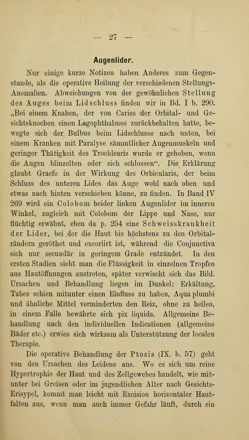 Augenlider. Nur einige kurze Notizen haben Anderes zum Gegen- stände, als die operative Heilung der verschiedenen Stellungs- Anomalien. Abweichungen von der gewöhnlichen Stellung des Auges beim Lidschluss finden wir in Bd. I b. 290. „Bei einem Knaben, der von Caries der Orbital- und Ge- sichtsknochen einen Lagophthalmos zurückbehalten hatte, be- wegte sich der Bulbus beim Lidschlusse nach unten, bei einem Kranken mit Paralyse sämmtlicher Augenmuskeln und geringer Thätigkeit des Trochlearis wurde er gehoben, wenn die Augen blinzelten oder sich schlössen. Die Erklärung glaubt Graefe in der Wirkung des Orbicularis, der beim Schluss des unteren Lides das Auge wohl nach oben und etwas nach hinten verschieben könne, zu finden. In Band IV 269 wird ein Colobom beider linken Augenlider im inneren Winkel, zugleich mit Colobom der Lippe und Nase, nur flüchtig erwähnt, eben da p. 254 eine Schweisskrankheit der Lider, bei .der die Haut bis höchstens zu den Orbital- rändern geröthet und excoriirt ist, während die Conjunctiva sich nur secundär in geringem Grade entzündet. In den ersten Stadien sieht man die Flüssigkeit in einzelnen Tropfen aus Hautöffnungen austreten, später verwischt sich das Bild. Ursachen und Behandlung liegen im Dunkel: Erkältung, Tabes schien mitunter einen Einfluss zu haben, Aquaplumbi und ähnliche Mittel verminderten den Reiz, ohne zu heilen, in einem Falle bewährte sich pix liquida. Allgemeine Be- handlung nach den individuellen Indicationen (allgemeine Bäder etc.) erwies sich wirksam als Unterstützung der localen Therapie. Die operative Behandlung der Ptosis (IX. b. 57) geht von den Ursachen des Leidens aus. Wo es sich um reine Hypertrophie der Haut und des Zellgewebes handelt, wie mit- unter bei Greisen oder im jugendlichen Alter nach Gesichts- Erisypel, kommt man leicht mit Excision horizontaler Haut- falten aus, wenn man auch immer Gefahr läuft, durch ein