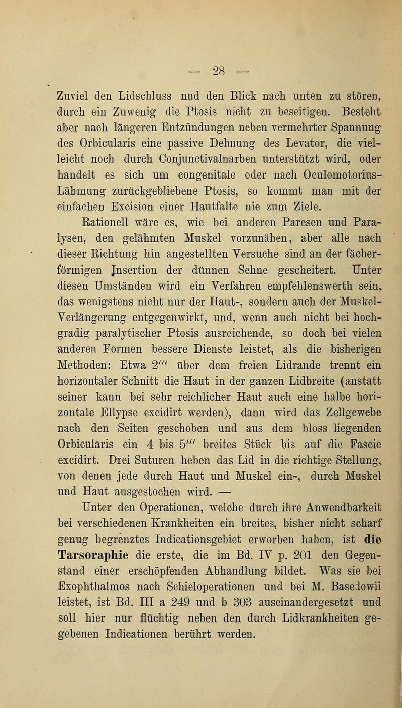 Zuviel den Lidschluss nnd den Blick nach unten zu stören, durch ein Zuwenig die Ptosis nicht zu beseitigen. Besteht aber nach längeren Entzündungen neben vermehrter Spannung des Orbicularis eine passive Dehnung des Levator, die viel- leicht noch durch Conjunctivalnarben unterstützt wird, oder handelt es sich um congenitale oder nach Oculomotorius- Lähmung zurückgebliebene Ptosis, so kommt man mit der einfachen Excision einer Hautfalte nie zum Ziele. Rationell wäre es, wie bei anderen Paresen und Para- lysen, den gelähmten Muskel vorzunäben, aber alle nach dieser Eichtung hin angestellten Versuche sind an der fächer- förmigen Jnsertion der dünnen Sehne gescheitert. Unter diesen Umständen wird ein Verfahren empfehlenswerth sein, das wenigstens nicht nur der Haut-, sondern auch der Muskel- Verlängerung entgegenwirkt, und, wenn auch nicht bei hoch- gradig paralytischer Ptosis ausreichende, so doch bei vielen anderen Formen bessere Dienste leistet, als die bisherigen Methoden: Etwa 2y// über dem freien Lidrande trennt ein horizontaler Schnitt die Haut in der ganzen Lidbreite (anstatt seiner kann bei sehr reichlicher Haut auch eine halbe hori- zontale Ellypse excidirt werden), dann wird das Zellgewebe nach den Seiten geschoben und aus dem bloss liegenden Orbicularis ein 4 bis h' breites Stück bis auf die Pascie excidirt. Drei Suturen heben das Lid in die richtige Stellung, von denen jede durch Haut und Muskel ein-, durch Muskel und Haut ausgestochen wird. — Unter den Operationen, welche durch ihre Anwendbarkeit bei verschiedenen Krankheiten ein breites, bisher nicht scharf genug begrenztes Indicationsgebiet erworben haben, ist die Tarsoraphie die erste, die im Bd. IV p. 201 den Gegen- stand einer erschöpfenden Abhandlung bildet. Was sie bei Exophthalmus nach Schieloperationen und bei M. Basedowii leistet, ist Bd. III a 249 und b 303 auseinandergesetzt und soll hier nur flüchtig neben den durch Lidkrankheiten ge- gebenen Indicationen berührt werden.