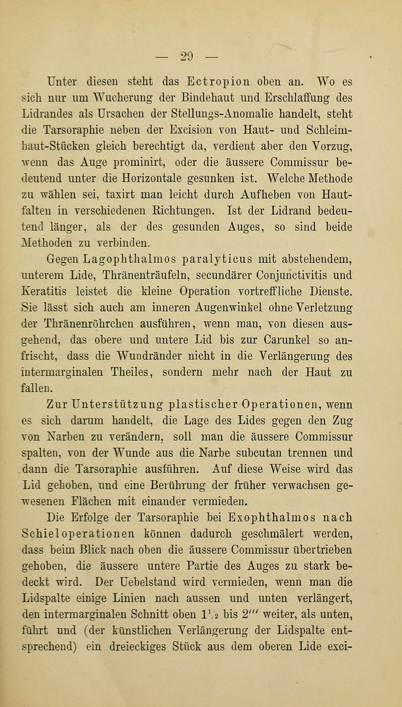 Unter diesen steht das Ectropion oben an. Wo es sich mir um Wucherung der Bindehaut und Erschlaffung des Lidrandes als Ursachen der Stellungs-Anomalie handelt, steht die Tarsoraphie neben der Excision von Haut- uud Schleim- haut-Stücken gleich berechtigt da, verdient aber den Vorzug, wenn das Auge prominirt, oder die äussere Commissur be- deutend unter die Horizontale gesunken ist. Welche Methode zu wählen sei, taxirt man leicht durch Aufheben von Haut- falten in verschiedenen Richtungen. Ist der Lidrand bedeu- tend länger, als der des gesunden Auges, so sind beide Methoden zu verbinden. Gegen Lagophthalmos paralyticus mit abstehendem, unterem Lide, Thränenträufeln, secundärer Conjunctivitis und Keratitis leistet die kleine Operation vortreffliche Dienste. Sie lässt sich auch am inneren Augenwinkel ohne Verletzung der Thränenröhrchen ausführen, wenn man, von diesen aus- gehend, das obere und untere Lid bis zur Carunkel so an- frischt, dass die Wundränder nicht in die Verlängerung des intermarginalen Theiles, sondern mehr nach der Haut zu fallen. Zur Unterstützung plastischer Operationen, wenn es sich darum handelt, die Lage des Lides gegen den Zug von Narben zu verändern, soll man die äussere Commissur spalten, von der Wunde aus die Narbe subcutan trennen und dann die Tarsoraphie ausführen. Auf diese Weise wird das Lid gehoben, und eine Berührung der früher verwachsen ge- wesenen Elächen mit einander vermieden. Die Erfolge der Tarsoraphie bei Exophthalmus nach Schiel Operationen können dadurch geschmälert werden, dass beim Blick nach oben die äussere Commissur übertrieben gehoben, die äussere untere Partie des Auges zu stark be- deckt wird. Der Uebelstand wird vermieden, wenn man die Lidspalte einige Linien nach aussen und unten verlängert, den intermarginalen Schnitt oben IVa bis 2' weiter, als unten, führt und (der künstlichen Verlängerung der Lidspalte ent- sprechend) ein dreieckiges Stück aus dem oberen Lide exci-
