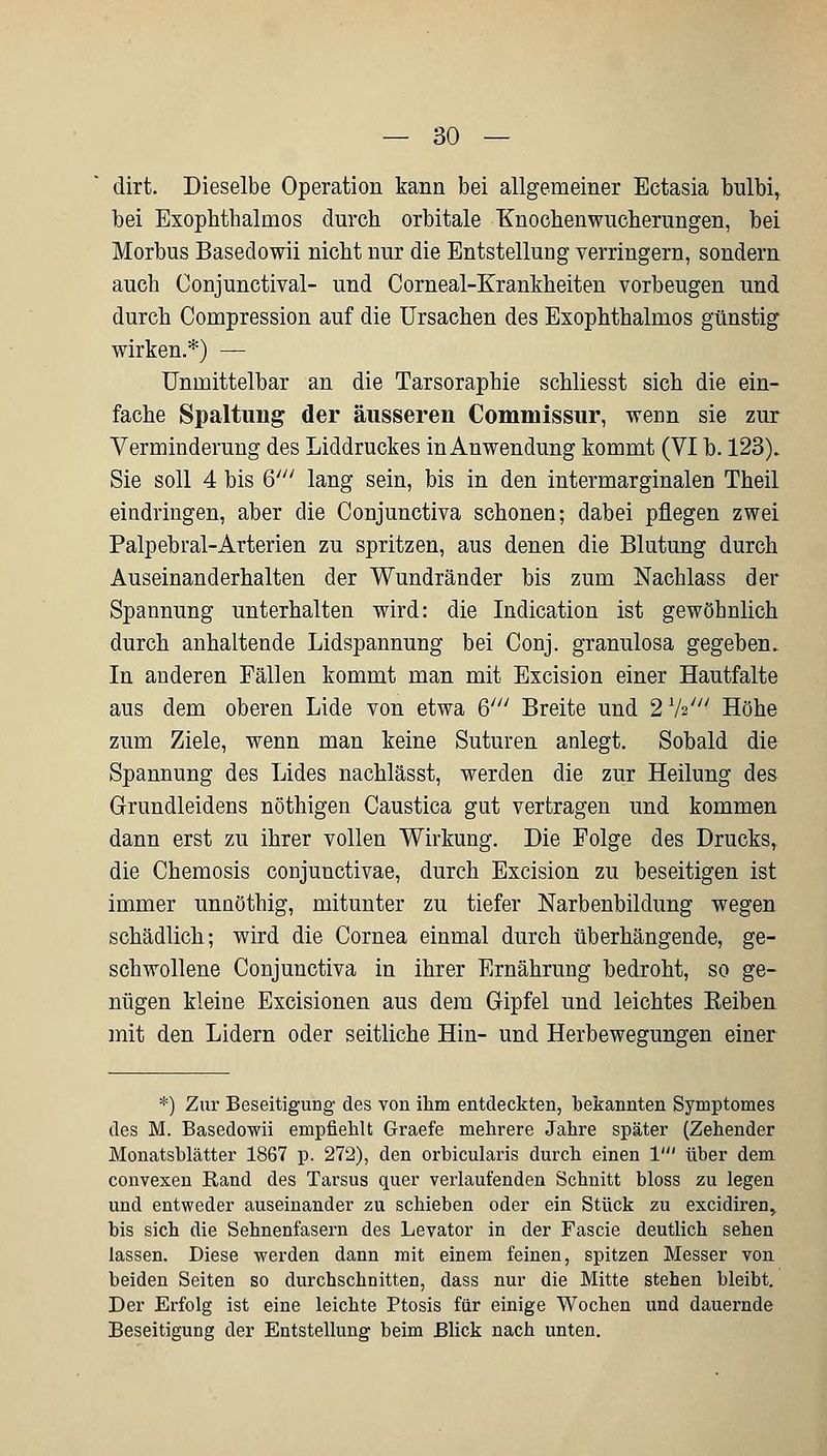 dirt. Dieselbe Operation kann bei allgemeiner Ectasia bulbi, bei Exophthalmos durch orbitale Knochenwucherungen, bei Morbus Basedowii nicht nur die Entstellung verringern, sondern auch Conjunctival- und Corneal-Krankheiten vorbeugen und durch Compression auf die Ursachen des Exophthalmos günstig wirken.*) — Unmittelbar an die Tarsoraphie schliesst sich die ein- fache Spaltung der äusseren Commissur, weim sie zur Verminderung des Liddruckes in Anwendung kommt (VI b. 123). Sie soll 4 bis 6' lang sein, bis in den intermarginalen Theil eindringen, aber die Conjunctiva schonen; dabei pflegen zwei Palpebral-Arterien zu spritzen, aus denen die Blutung durch Auseinanderhalten der Wundränder bis zum Nachlass der Spannung unterhalten wird: die Indication ist gewöhnlich durch anhaltende Lidspannung bei Conj. granulosa gegeben. In anderen Fällen kommt man mit Excision einer Hautfalte aus dem oberen Lide von etwa & Breite und 2 1hi Höhe zum Ziele, wenn man keine Suturen anlegt. Sobald die Spannung des Lides nachlässt, werden die zur Heilung des Grundleidens nöthigen Caustica gut vertragen und kommen dann erst zu ihrer vollen Wirkung. Die Folge des Drucks, die Chemosis conjunctivae, durch Excision zu beseitigen ist immer unnöthig, mitunter zu tiefer Narbenbildung wegen schädlich; wird die Cornea einmal durch überhängende, ge- schwollene Conjunctiva in ihrer Ernährung bedroht, so ge- nügen kleine Excisionen aus dem Gipfel und leichtes Keiben mit den Lidern oder seitliche Hin- und Herbewegungen einer *) Zur Beseitigung des von ihm entdeckten, bekannten Symptomes des M. Basedowii empfiehlt Graefe mehrere Jahre später (Zehender Monatsblätter 1867 p. 272), den orbicularis durch einen 1' über dem convexen Band des Tarsus quer verlaufenden Schnitt bloss zu legen und entweder auseinander zu schieben oder ein Stück zu excidiren, bis sich die Sehnenfasern des Levator in der Fascie deutlich sehen lassen. Diese werden dann mit einem feinen, spitzen Messer von beiden Seiten so durchschnitten, dass nur die Mitte stehen bleibt. Der Erfolg ist eine leichte Ptosis für einige Wochen und dauernde Beseitigung der Entstellung beim Blick nach unten.