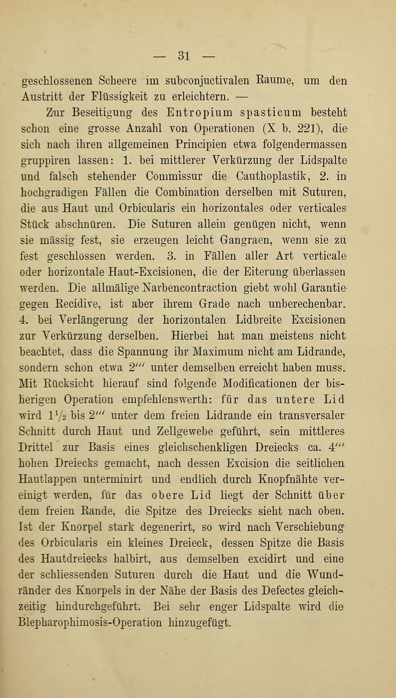 geschlossenen Scheere im subconjuctivalen Räume, um den Austritt der Flüssigkeit zu erleichtern. — Zur Beseitigung des Entropium spasticum besteht schon eine grosse Anzahl von Operationen (X b. 221), die sich nach ihren allgemeinen Principien etwa folgendermassen gruppiren lassen: 1. bei mittlerer Verkürzung der Lidspalte und falsch stehender Commissur die Cauthoplastik, 2. in hochgradigen Fällen die Combination derselben mit Suturen, die aus Haut und Orbicularis ein horizontales oder verticales Stück abschnüren. Die Suturen allein genügen nicht, wenn sie massig fest, sie erzeugen leicht Gangraen, wenn sie zu fest geschlossen werden. 3. in Fällen aller Art verticale oder horizontale Haut-Excisionen, die der Eiterung überlassen werden. Die allmälige Narbencontraction giebt wohl Garantie gegen Recidive, ist aber ihrem Grade nach unberechenbar. 4. bei Verlängerung der horizontalen Lidbreite Excisionen zur Verkürzung derselben. Hierbei hat man meistens nicht beachtet, dass die Spannung ihr Maximum nicht am Lidrande, sondern schon etwa 2' unter demselben erreicht haben muss. Mit Rücksicht hierauf sind folgende Modificationen der bis- herigen Operation empfehlenswerth: für das untere Lid wird V/-2 bis 2' unter dem freien Lidrande ein transversaler Schnitt durch Haut und Zellgewebe geführt, sein mittleres Drittel zur Basis eines gleichschenkligen Dreiecks ca. 4' hohen Dreiecks gemacht, nach dessen Excision die seitlichen Hautlappen unterminirt und endlich durch Knopfnähte ver- einigt werden, für das obere Lid liegt der Schnitt über dem freien Rande, die Spitze des Dreiecks sieht nach oben. Ist der Knorpel stark degenerirt, so wird nach Verschiebung des Orbicularis ein kleines Dreieck, dessen Spitze die Basis des Hautdreiecks halbirt, aus demselben excidirt und eine der schliessenden Suturen durch die Haut und die Wund- ränder des Knorpels in der Nähe der Basis des Defectes gleich- zeitig hin durchgeführt. Bei sehr enger Lidspalte wird die Blepharophimosis-Operation hinzugefügt.