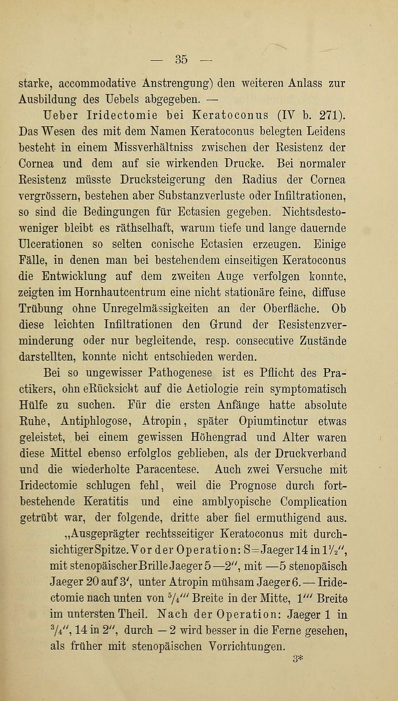 starke, accommodative Anstrengung) den weiteren Anlass zur Ausbildung des Uebels abgegeben. — Ueber Iridectomie bei Keratoconus (IV b. 271). Das Wesen des mit dem Namen Keratoconus belegten Leidens besteht in einem Missverhältniss zwischen der Resistenz der Cornea und dem auf sie wirkenden Drucke. Bei normaler Resistenz müsste Drucksteigerung den Radius der Cornea vergrössern, bestehen aber Substanzverluste oder Infiltrationen, so sind die Bedingungen für Ectasien gegeben. Nichtsdesto- weniger bleibt es räthselhaft, warum tiefe und lange dauernde Ulcerationen so selten conische Ectasien erzeugen. Einige Fälle, in denen man bei bestehendem einseitigen Keratoconus die Entwicklung auf dem zweiten Auge verfolgen konnte, zeigten im Hornhautcentrum eine nicht stationäre feine, diffuse Trübung ohne Unregelmässigkeiten an der Oberfläche. Ob diese leichten Infiltrationen den Grund der Resistenzver- minderung oder nur begleitende, resp. consecutive Zustände darstellten, konnte nicht entschieden werden. Bei so ungewisser Pathogenese ist es Pflicht des Pra- ctikers, ohn eRücksicht auf die Aetiologie rein symptomatisch Hülfe zu suchen. Für die ersten Anfänge hatte absolute Ruhe, Antiphlogose, Atropin, später Opiumtinctur etwas geleistet, bei einem gewissen Höhengrad und Alter waren diese Mittel ebenso erfolglos geblieben, als der Druckverband und die wiederholte Parazentese. Auch zwei Versuche mit Iridectomie schlugen fehl, weil die Prognose durch fort- bestehende Keratitis und eine amblyopische Complication getrübt war, der folgende, dritte aber fiel ermuthigend aus. „Ausgeprägter rechtsseitiger Keratoconus mit durch- sichtiger Spitze. Vor der Operation: S^JaegerMinrA, mit stenopäischerBrille Jaeger 5—2, mit —5 stenopäisch Jaeger 20 auf 3', unter Atropin mühsam Jaeger 6. — Iride- ctomie nach unten von 5/V Breite in der Mitte, V Breite im untersten Theil. Nach der Operation: Jaeger 1 in 3/V', 14 in 2, durch — 2 wird besser in die Ferne gesehen, als früher mit stenopäischen Vorrichtungen. 3*