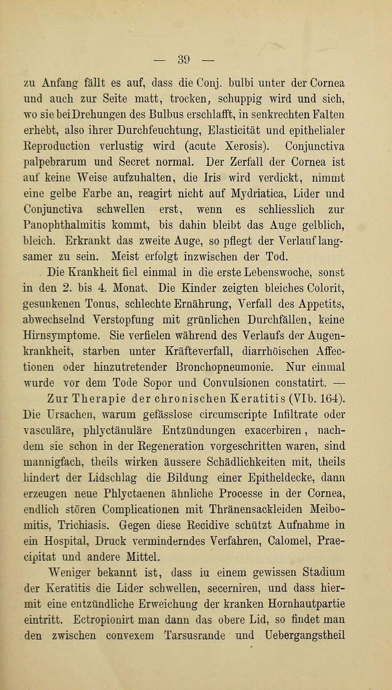zu Anfang fällt es auf, dass die Conj. bulbi unter der Cornea und auch zur Seite matt, trocken, schuppig wird und sich, wo sie bei Drehungen des Bulbus erschlafft, in senkrechten Falten erhebt, also ihrer Durchfeuchtung, Elasticität und epithelialer Keproduction verlustig wird (acute Xerosis). Conjunctiva palpebrarum und Secret normal. Der Zerfall der Cornea ist auf keine Weise aufzuhalten, die Iris wird verdickt, nimmt eine gelbe Farbe an, reagirt nicht auf Mydriatica, Lider und Conjunctiva schwellen erst, wenn es schliesslich zur Panophthalmitis kommt, bis dahin bleibt das Auge gelblich, bleich. Erkrankt das zweite Auge, so pflegt der Verlauf lang- samer zu sein. Meist erfolgt inzwischen der Tod. Die Krankheit fiel einmal in die erste Lebenswoche, sonst in den 2. bis 4. Monat. Die Kinder zeigten bleiches Colorit, gesunkenen Tonus, schlechte Ernährung, Verfall des Appetits, abwechselnd Verstopfung mit grünlichen Durchfällen, keine Hirnsymptome. Sie verfielen während des Verlaufs der Augen- krankheit, starben unter Kräfteverfall, diarrhöischen Affec- tionen oder hinzutretender Bronchopneumonie. Nur einmal wurde vor dem Tode Sopor und Convulsionen constatirt. — Zur Therapie der chronischen Keratitis (VIb. 164). Die Ursachen, warum gefässlose circumscripte Infiltrate oder vasculäre, phlyctänuläre Entzündungen exacerbiren, nach- dem sie schon in der Regeneration vorgeschritten waren, sind mannigfach, theils wirken äussere Schädlichkeiten mit, theils hindert der Lidschlag die Bildung einer Epitheldecke, dann erzeugen neue Phlyctaenen ähnliche Processe in der Cornea, endlich stören Complicationen mit Thränensackleiden Meibo- mitis, Trichiasis. Gegen diese Recidive schützt Aufnahme in ein Hospital, Druck verminderndes Verfahren, Calomel, Prae- cipitat und andere Mittel. Weniger bekannt ist, dass iu einem gewissen Stadium der Keratitis die Lider schwellen, secerniren, und dass hier- mit eine entzündliche Erweichung der kranken Hornhautpartie eintritt. Ectropionirt man dann das obere Lid, so findet man den zwischen convexem Tarsusrande und Uebergangstheil