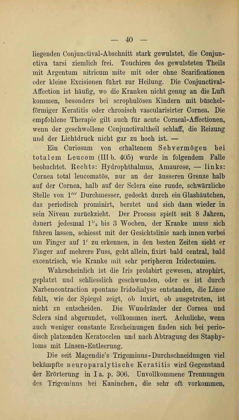 liegenden Conjunctival-Abschnitt stark gewulstet, die Conjun- ctiva tarsi ziemlich frei. Touchiren des gewilisteten Theils mit Argentum nitricum mite mit oder ohne Scarificationen oder kleine Excisionen führt zur Heilung. Die Conjunctival- Affection ist häufig, wo die Kranken nicht genug an die Luft kommen, besonders bei scrophulösen Kindern mit büschel- förmiger Keratitis oder chronisch vascularisirter Cornea. Die empfohlene Therapie gilt auch für acute Corneal-Affectionen, wenn der geschwollene Conjunctivaltheil schlaff, die Beizung und der Lichtdruck nicht gar zu hoch ist. — Ein Curiosum von erhaltenem Sehvermögen bei totalem Leucom (IIIb. 405) wurde in folgendem Falle beobachtet. Rechts: Hydrophthalmus, Amaurose, — links: Cornea total leucomatös, nur an der äusseren Grenze halb auf der Cornea, halb auf der Sclera eine runde, schwärzliche Stelle von V Durchmesser, gedeckt durch ein Glashäutchen, das periodisch prominirt, berstet und sich dann wieder in sein Niveau zurückzieht. Der Process spielt seit 8 Jahren, dauert jedesmal lva bis 3 Wochen, der Kranke muss sich führen lassen, schiesst mit der Gesichtslinie nach innen vorbei um Finger auf 1' zu erkennen, in den besten Zeiten sieht er Finger auf mehrere Fuss, geht allein, fixirt bald central, bald excentrisch, wie Kranke mit sehr peripheren Iridectomien. Wahrscheinlich ist die Iris prolabirt gewesen, atrophirt, geplatzt und schliesslich geschwunden, oder es ist durch Narbencontraction spontane Iridodialyse entstanden, die Linse fehlt, wie der Spiegel zeigt, ob luxirt, ob ausgetreten, ist nicht zu entscheiden. Die Wundränder der Cornea und Sclera sind abgerundet, vollkommen inert. Aehnliche, wenn auch weniger constante Erscheinungen finden sich bei perio- disch platzenden Keratocelen und nach Abtragung des Staphy- loms mit Linsen-Entleerung. Die seit Magendie's Trigeminus-Durchschneidungen viel bekämpfte neuroparalytische Keratitis wird Gegenstand der Erörterung in Ia. p. 306. Unvollkommene Trennungen des Trigeminus bei Kaninchen, die sehr oft vorkommen,