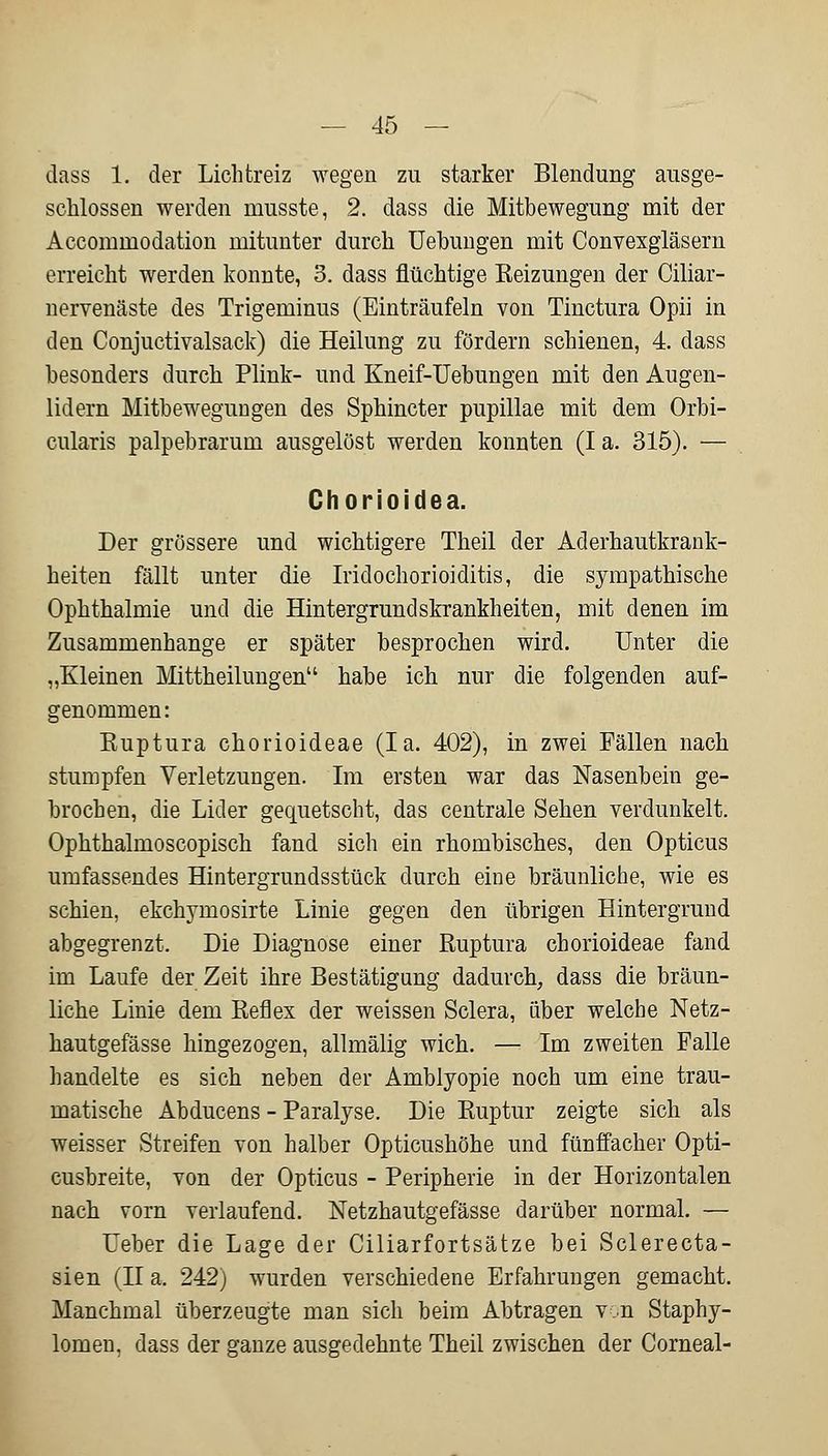 dass 1. der Lichtreiz wegen zu starker Blendung ausge- schlossen werden musste, 2. dass die Mitbewegung mit der Accommodation mitunter durch Uebungen mit Convexgläsern erreicht werden konnte, 3. dass flüchtige Reizungen der Ciliar- nervenäste des Trigeminus (Einträufeln von Tinctura Opii in den Conjuctivalsack) die Heilung zu fördern schienen, 4. dass besonders durch Plink- und Kneif-Uebungen mit den Augen- lidern Mitbewegungen des Sphincter pupillae mit dem Orbi- cularis palpebrarum ausgelöst werden konnten (I a. 315). — Chorioidea. Der grössere und wichtigere Theil der Aderhautkrank- heiten fällt unter die Iridochorioiditis, die sympathische Ophthalmie und die Hintergrundskrankheiten, mit denen im Zusammenhange er später besprochen wird. Unter die „Kleinen Mittheilungen habe ich nur die folgenden auf- genommen: Ruptura chorioideae (Ia. 402), in zwei Fällen nach stumpfen Verletzungen. Im ersten war das Nasenbein ge- brochen, die Lider gequetscht, das centrale Sehen verdunkelt. Ophthalmoscopisch fand sich ein rhombisches, den Opticus umfassendes Hintergrundsstück durch eine bräunliche, wie es schien, ekchyrnosirte Linie gegen den übrigen Hintergrund abgegrenzt. Die Diagnose einer Ruptura chorioideae fand im Laufe der Zeit ihre Bestätigung dadurch, dass die bräun- liche Linie dem Reflex der weissen Sclera, über welche Netz- hautgefässe hingezogen, allmälig wich. — Im zweiten Falle handelte es sich neben der Amblyopie noch um eine trau- matische Abducens - Paralyse. Die Ruptur zeigte sich als weisser Streifen von halber Opticushöhe und fünffacher Opti- cusbreite, von der Opticus - Peripherie in der Horizontalen nach vorn verlaufend. Netzhautgefässe darüber normal. — Ueber die Lage der Ciliarfortsätze bei Sclerecta- sien (II a. 242) wurden verschiedene Erfahrungen gemacht. Manchmal überzeugte man sich beim Abtragen von Staphy- lomen. dass der ganze ausgedehnte Theil zwischen der Corneal-