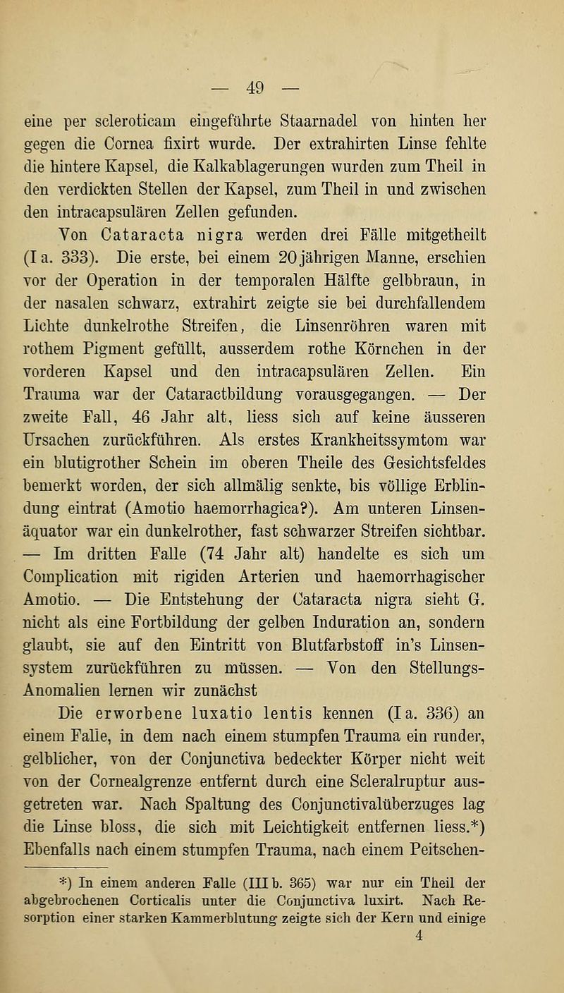 eine per scleroticam eingeführte Staarnadel von hinten her gegen die Cornea fixirt wurde. Der extrahirten Linse fehlte die hintere Kapsel, die Kalkablagerungen wurden zum Theil in den verdickten Stellen der Kapsel, zum Theil in und zwischen den intracapsulären Zellen gefunden. Von Cataracta nigra werden drei Fälle mitgetheilt (Ia. 333). Die erste, bei einem 20 jährigen Manne, erschien vor der Operation in der temporalen Hälfte gelbbraun, in der nasalen schwarz, extrahirt zeigte sie bei durchfallendem Lichte dunkelrothe Streifen, die Linsenröhren waren mit rothein Pigment gefüllt, ausserdem rothe Körnchen in der vorderen Kapsel und den intracapsulären Zellen. Ein Trauma war der Cataractbildung vorausgegangen. — Der zweite Fall, 46 Jahr alt, liess sich auf keine äusseren Ursachen zurückführen. Als erstes Krankheitssymtom war ein blutigrother Schein im oberen Theile des Gesichtsfeldes bemerkt worden, der sieht allmälig senkte, bis völlige Erblin- dung eintrat (Amotio haemorrhagica?). Am unteren Linsen- äquator war ein dunkelrother, fast schwarzer Streifen sichtbar. — Im dritten Falle (74 Jahr alt) handelte es sich um Complication mit rigiden Arterien und haemorrhagischer Amotio. — Die Entstehung der Cataracta nigra sieht G. nicht als eine Fortbildung der gelben Induration an, sondern glaubt, sie auf den Eintritt von Blutfarbstoff in's Linsen- system zurückführen zu müssen. — Von den Stellungs- Anomalien lernen wir zunächst Die erworbene luxatio lentis kennen (Ia. 336) an einem Falle, in dem nach einem stumpfen Trauma ein runder, gelblicher, von der Conjunctiva bedeckter Körper nicht weit von der Cornealgrenze entfernt durch eine Scleralruptur aus- getreten war. Nach Spaltung des Conjunctivalüberzuges lag die Linse bloss, die sich mit Leichtigkeit entfernen liess.*) Ebenfalls nach einem stumpfen Trauma, nach einem Peitschen- *) In einem anderen Falle (III b. 365) war nur ein Theil der abgebrochenen Corticalis unter die Conjunctiva luxirt. Nach Re- sorption einer starken Kammerblutung zeigte sich der Kern und einige