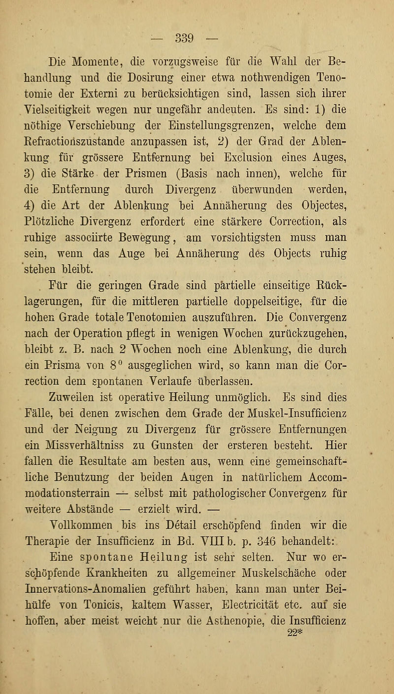 Die Momente, die vorzugsweise für die Wahl der Be- handlung und die Dosirung einer etwa notwendigen Teno- tomie der Externi zu berücksichtigen sind, lassen sich ihrer Vielseitigkeit wegen nur ungefähr andeuten. Es sind: 1) die nöthige Verschiebung der Einstellungsgrenzen, welche dem Refractionszustande anzupassen ist, 2) der Grad der Ablen- kung für grössere Entfernung bei Exclusion eines Auges, 3) die Stärke der Prismen (Basis nach innen), welche für die Entfernung durch Divergenz überwunden werden, 4) die Art der Ablenkung bei Annäherung des Objectes, Plötzliche Divergenz erfordert eine stärkere Correction, als ruhige associirte Bewegung, am vorsichtigsten muss man sein, wenn das Auge bei Annäherung des Objects ruhig stehen bleibt. Für die geringen Grade sind partielle einseitige Bück- lagerungen, für die mittleren partielle doppelseitige, für die hohen Grade totale Tenotomien auszuführen. Die Convergenz nach der Operation pflegt in wenigen Wochen zurückzugehen, bleibt z. B. nach 2 Wochen noch eine Ablenkung, die durch ein Prisma von 8° ausgeglichen wird, so kann man die Cor- rection dem spontanen Verlaufe überlassen. Zuweilen ist operative Heilung unmöglich. Es sind dies Fälle, bei denen zwischen dem Grade der Muskel-Insufficienz und der Neigung zu Divergenz für grössere Entfernungen ein Missverhältniss zu Gunsten der ersteren besteht. Hier fallen die Besultate am besten aus, wenn eine gemeinschaft- liche Benutzung der beiden Augen in natürlichem Accom- modationsterrain — selbst mit pathologischer Convergenz für weitere Abstände — erzielt wird. — Vollkommen bis ins Detail erschöpfend finden wir die Therapie der Insuificienz in Bd. VIII b. p. 346 behandelt: Eine spontane Heilung ist sehr selten. Nur wo er- schöpfende Krankheiten zu allgemeiner Muskelschäche oder Innervations-Anomalien geführt haben, kann man unter Bei- hülfe von Tonicis, kaltem Wasser, Electricität etc. auf sie hoffen, aber meist weicht nur die Asthenopie, die Insuffizienz 22*