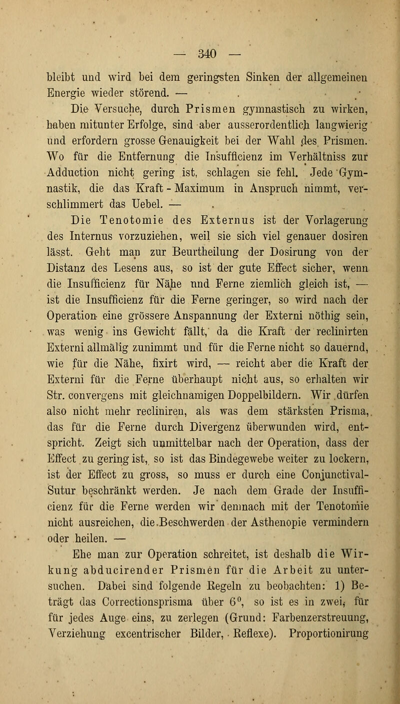 bleibt und wird bei dem geringsten Sinken der allgemeinen Energie wieder störend. — . Die Versuche, durch Prismen gymnastisch zu wirken, haben mitunter Erfolge, sind aber ausserordentlich, langwierig und erfordern grosse Genauigkeit bei der Wahl .des. Prismen. Wo für die Entfernung die Insufficienz im Verhältniss zur Adduction nicht gering ist, schlagen sie fehl. Jede Gym- nastik, die das Kraft - Maximum in Anspruch nimmt, ver- schlimmert das Uebel. — Die Tenotomie des Externus ist der Vorlagerung des Internus vorzuziehen, weil sie sich viel genauer dosiren lässt. Geht man zur Beurtheilung der Dosirung von der Distanz des Lesens aus, so ist der gute Effect sicher, wenn die Insuffizienz für Nähe und Ferne ziemlich gleich ist, — ist die Insufficienz für die Ferne geringer, so wird nach der Operation eine grössere Anspannung der Externi nöthig sein, was wenig ins Gewicht fällt, da die Kraft der reclinirten Externi allmälig zunimmt und für die Ferne nicht so dauernd, wie für die Nähe, fixirt wird, — reicht aber die Kraft der Externi für die Ferne überhaupt nicht aus, so erhalten wir Str. convergens mit gleichnamigen Doppelbildern. Wir .dürfen also nicht mehr recliniren, als was dem stärksten Prisma,, das für die Ferne durch Divergenz überwunden wird, ent- spricht. Zeigt sich unmittelbar nach der Operation, dass der Effect zu gering ist, so ist das Bindegewebe weiter zu lockern, ist der Effect zu gross, so muss er durch eine Conjunctival- Sutur beschränkt werden. Je nach dem Grade der Insuffi- cienz für die Ferne werden wir demnach mit der Tenotomie nicht ausreichen, die. Beschwer den der Asthenopie vermindern oder heilen. — Ehe man zur Operation schreitet, ist deshalb die Wir- kung abducirender Prismen für die Arbeit zu unter- suchen. Dabei sind folgende Regeln zu beobachten: 1) Be- trägt das Correctionsprisma über 6°, so ist es in zwei* für für jedes Auge eins, zu zerlegen (Grund: Farbenzerstreuung, Verziehung excentrischer Bilder, • Reflexe). Proportionirung