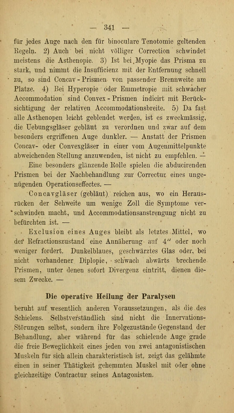 für jedes Auge nach den für biuoculare Tenotomie geltenden Kegeln. 2) Auch bei nicht völliger Correction schwindet meistens die Asthenopie. 3) Ist bei .Myopie das Prisma zu stark, und nimmt die Insuffizienz mit der Entfernung schnell zu, so sind Concav - Prismen von passender Brennweite am Platze. 4) Bei Hyperopie oder Emmetropie mit schwacher Accommodation sind Convex - Prismen indicirt mit Berück- sichtigung der relativen Accommodationsbreite. 5) Da fast alle Asthenopen leicht geblendet werden, ist es zweckmässig, die Uebungsgläser gebläut zu verordnen und zwar auf dem besonders ergriffenen Auge dunkler. — Anstatt der Prismen Concav- oder Convexgläser in einer vom Augenmittelpunkte abweichenden Stellung anzuwenden, ist nicht zu empfehlen. — Eine besonders glänzende Rolle spielen die abducirenden Prismen bei der Nachbehandlung zur Correctur eines unge- nügenden Operation seffectes. — Concavgläser (gebläut), reichen aus, wo ein Heraus- rücken der Sehweite um wenige Zoll die Symptome ver- schwinden macht, und Accommodationsanstrengung nicht zu befürchten ist. — • Exclusion eines Auges bleibt als letztes Mittel, wo der Refractionszustand eine Annäherung auf 4 oder noch weniger fordert. Dunkelblaues, geschwärztes Glas oder, bei nicht vorhandener Diplopie, • schwach abwärts brechende Prismen, unter denen sofort Divergenz eintritt, dienen die- sem Zwecke. — Die operative Heilung der Paralysen beruht auf wesentlich anderen Voraussetzungen, als die.des Schielens. Selbstverständlich sind nicht die Innervations- Störungen selbst, sondern ihre Folgezustände Gegenstand der Behandlung, aber während für das schielende Auge grade die freie Beweglichkeit eines jeden von zwei antagonistischen Muskeln für sich allein charakteristisch ist zeigt das gelähmte einen in seiner Thätigkeit gehemmten Muskel mit oder ohne gleichzeitige Contractur seines Antagonisten,