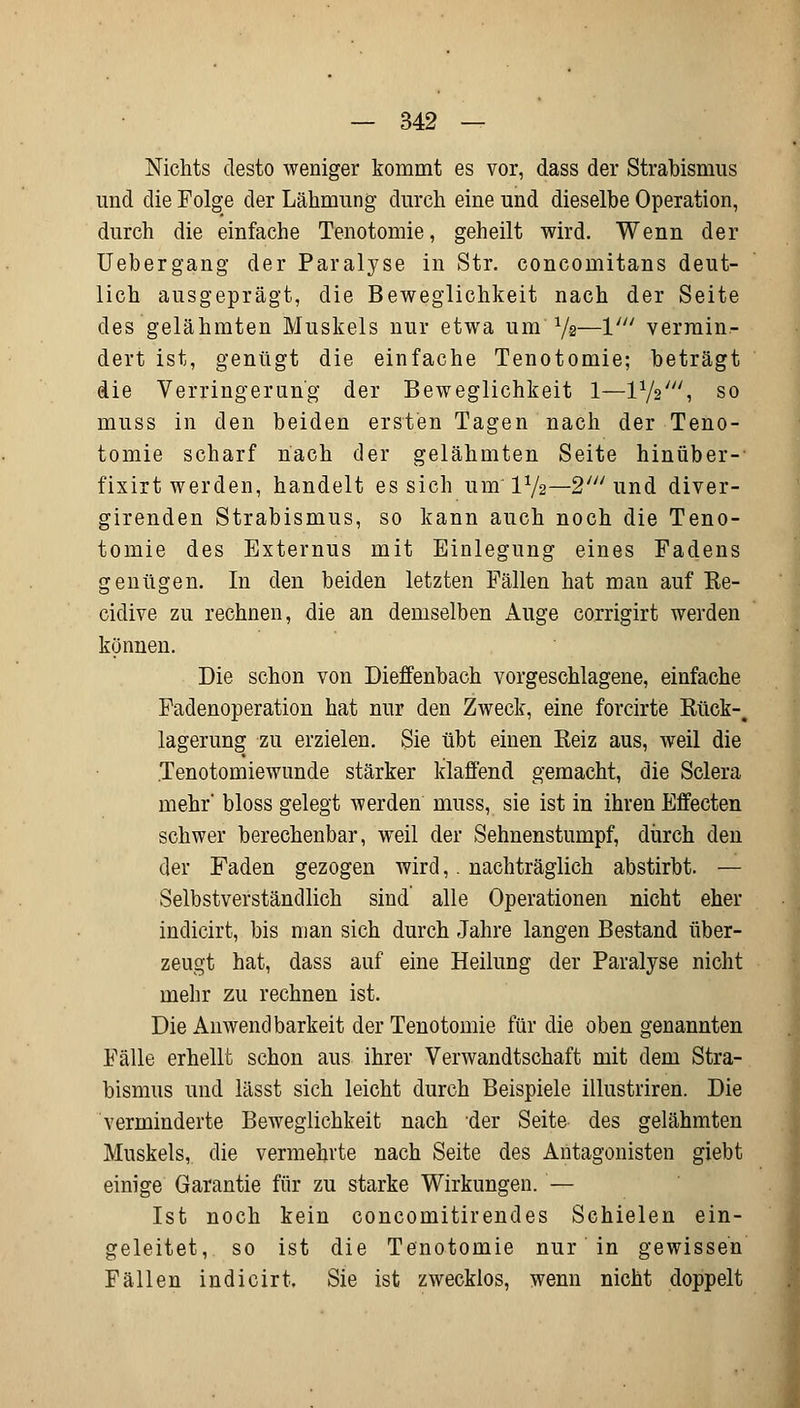 Nichts desto weniger kommt es vor, dass der Strabismus und die Folge der Lähmung durch eine und dieselbe Operation, durch die einfache Tenotomie, geheilt wird. Wenn der Uebergang der Paralyse in Str. concomitans deut- lich ausgeprägt, die Beweglichkeit nach der Seite des gelähmten Muskels nur etwa um-1/e—V vermin- dert ist, genügt die einfache Tenotomie; beträgt die Verringerung der Beweglichkeit 1—11/2///, so muss in den beiden ersten Tagen nach der Teno- tomie scharf nach der gelähmten Seite hinüber-- fixirt werden, handelt es sich um'IV2—2' und diver- girenden Strabismus, so kann auch noch die Teno- tomie des Externus mit Einlegung eines Fadens genügen. In den beiden letzten Fällen hat man auf Re- cidive zu rechnen, die an demselben Auge corrigirt werden können. Die schon von Dieffenbach vorgeschlagene, einfache Fadenoperation hat nur den Zweck, eine forcirte Rück-, lagerung zu erzielen. Sie übt einen Reiz aus, weil die Tenotomiewunde stärker klaffend gemacht, die Sclera mehr' bloss gelegt werden muss, sie ist in ihren Effecten schwer berechenbar, weil der Sehnenstumpf, durch den der Faden gezogen wird,. nachträglich abstirbt. — Selbstverständlich sind alle Operationen nicht eher indicirt, bis man sich durch Jahre langen Bestand über- zeugt hat, dass auf eine Heilung der Paralyse nicht mehr zu rechnen ist. Die Anwendbarkeit der Tenotomie für die oben genannten Fälle erhellt schon aus ihrer Verwandtschaft mit dem Stra- bismus und lässt sich leicht durch Beispiele illustriren. Die verminderte Beweglichkeit nach der Seite des gelähmten Muskels, die vermehrte nach Seite des Antagonisten giebt einige Garantie für zu starke Wirkungen. — Ist noch kein concomitirendes Schielen ein- geleitet, so ist die Tenotomie nur in gewissen Fällen indicirt. Sie ist zwecklos, wenn nicht doppelt